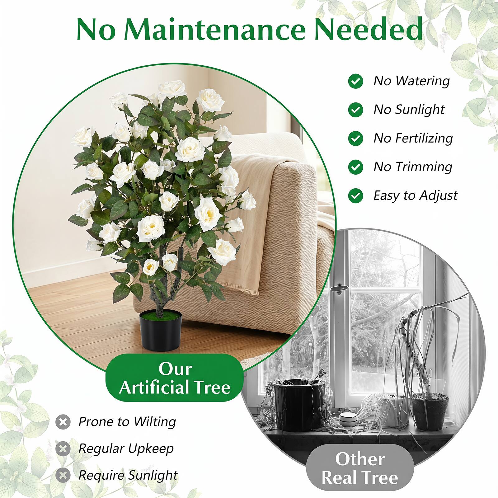 No Maintenance Needed

No Watering
No Sunlight
No Fertilizing
No Trimming
Easy to Adjust

Our Artificial Tree
X Prone to Wilting
X Regular Upkeep
X Require Sunlight

Other Real Tree