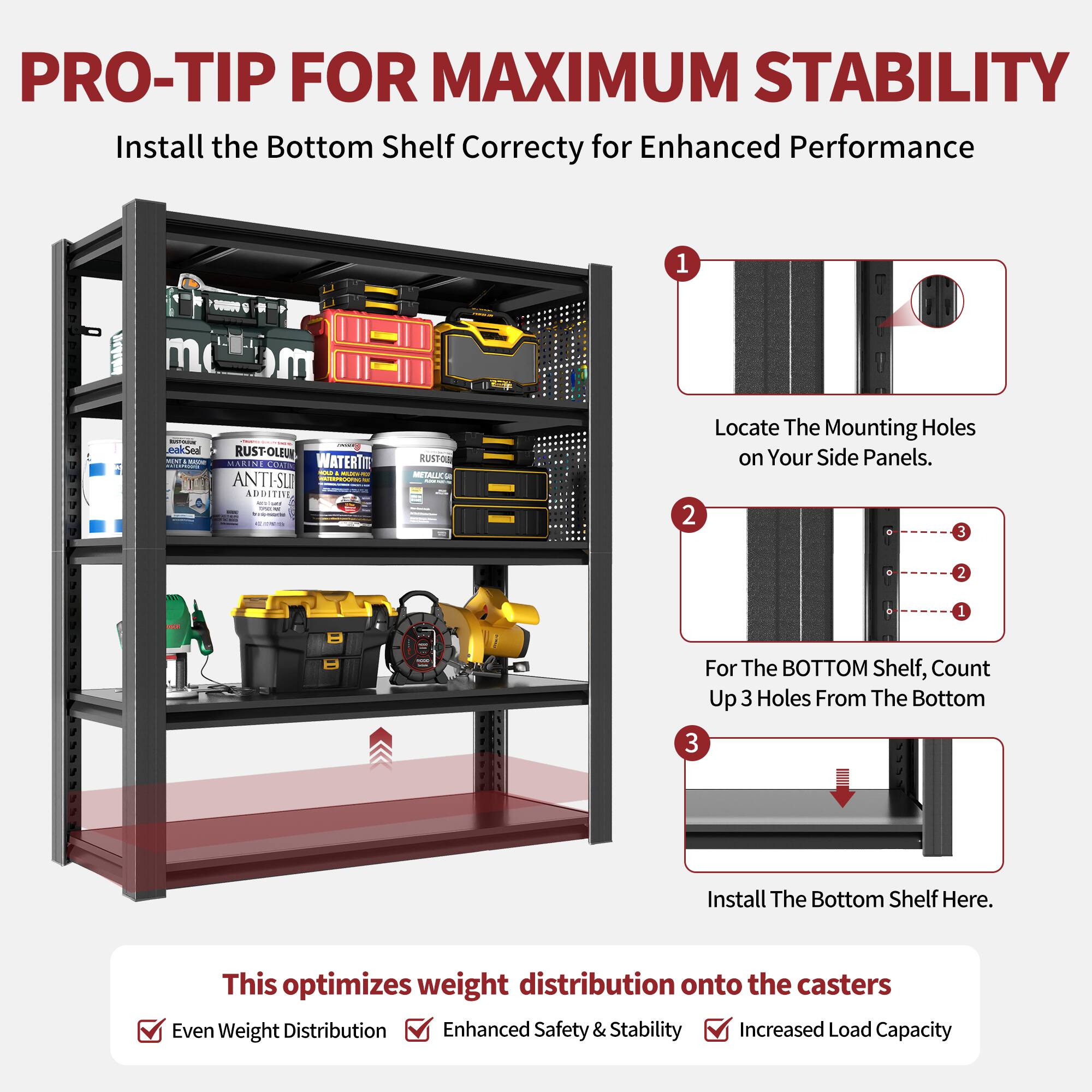 PRO-TIP FOR MAXIMUM STABILITY  
Install the Bottom Shelf Correctly for Enhanced Performance  

1. Locate The Mounting Holes on Your Side Panels.  
2. For The BOTTOM Shelf, Count Up 3 Holes From The Bottom  
3. Install The Bottom Shelf Here.  

This optimizes weight distribution onto the casters  
- Even Weight Distribution  
- Enhanced Safety & Stability  
- Increased Load Capacity