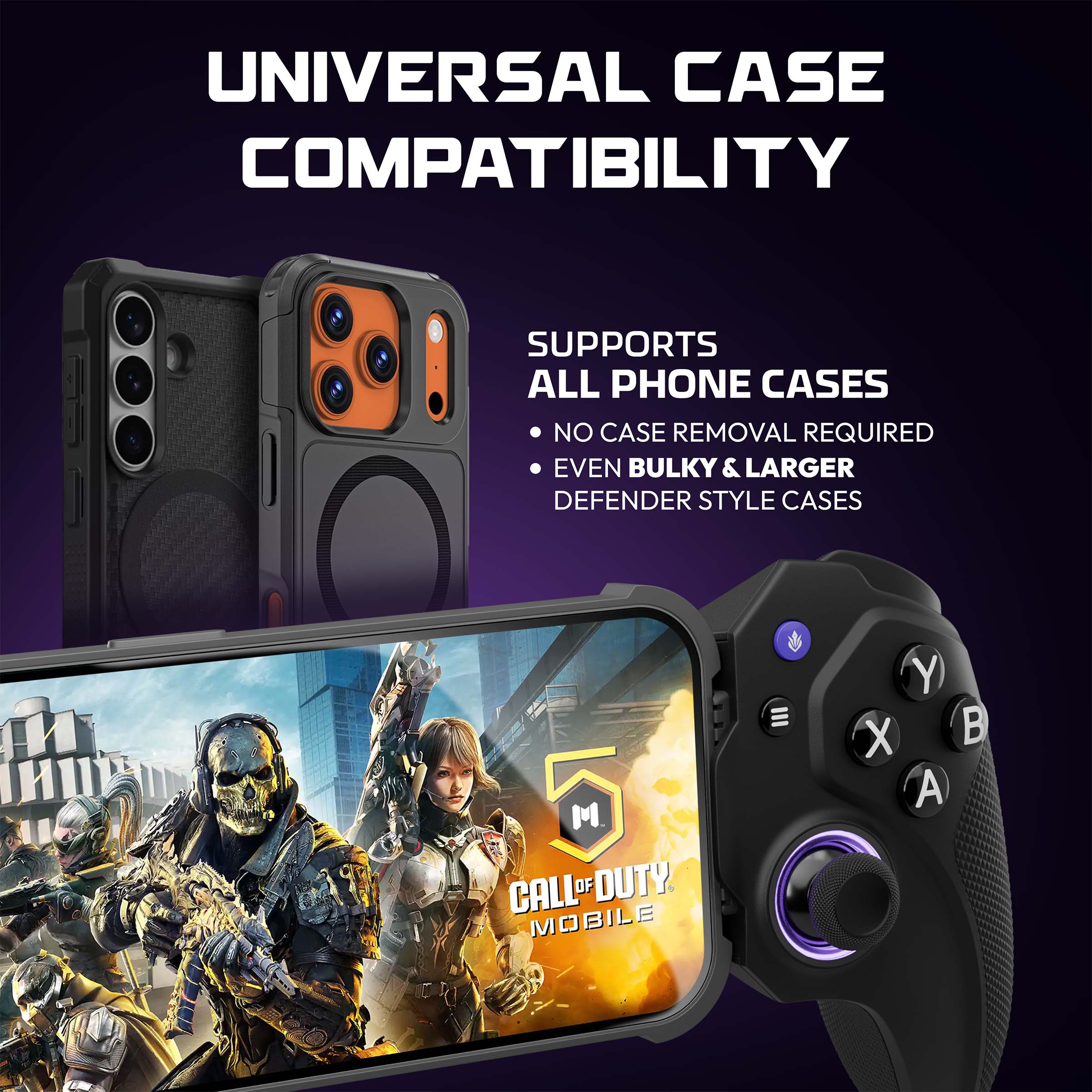 UNIVERSAL CASE COMPATIBILITY  
SUPPORTS ALL PHONE CASES  
NO CASE REMOVAL REQUIRED  
EVEN BULKY & LARGER DEFENDER STYLE CASES  

CALL OF DUTY MOBILE