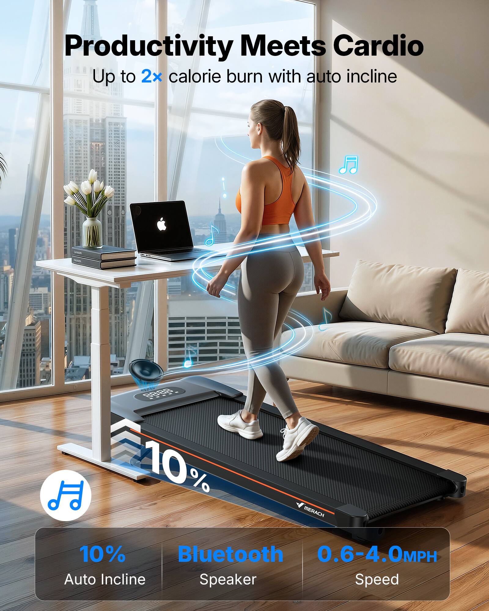 Productivity Meets Cardio  
Up to 2x calorie burn with auto incline  

88:88 10% MERACH 10% Bluetooth 0.6-4.0MPH Auto Incline Speaker Speed
