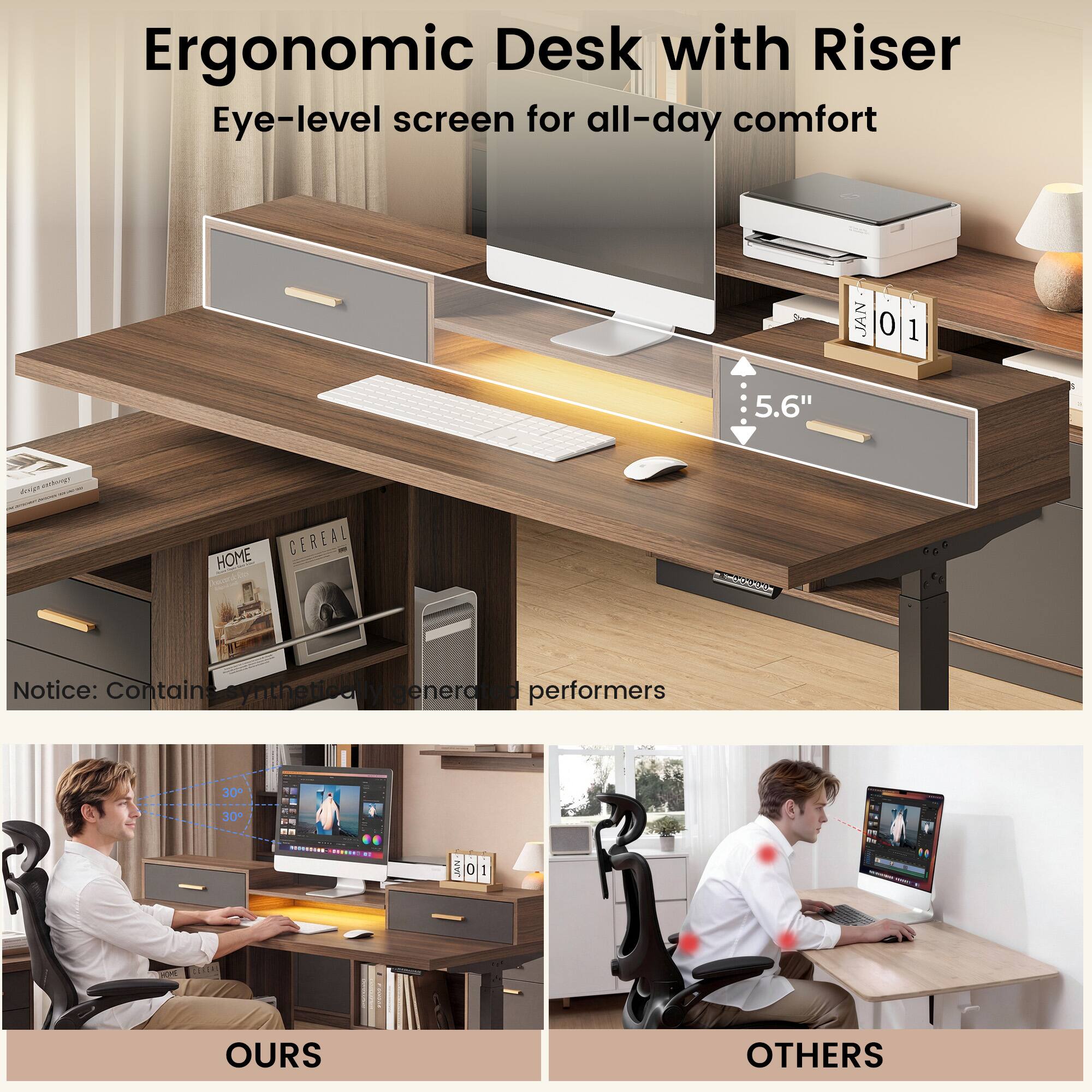 Ergonomic Desk with Riser Eye-level screen for all-day comfort

JAN 01

5.6" 

HOME CEREAL

Notice: Contains synthetically generated performers

30+ 30 ...E. i . 1 NNT 0 1

OURS

OTHERS