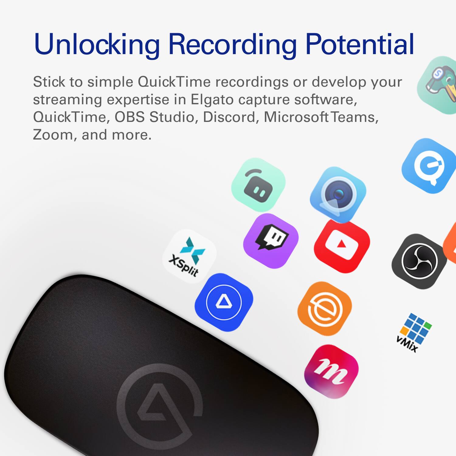 Unlocking Recording Potential

Stick to simple QuickTime recordings or develop your streaming expertise in Elgato capture software, QuickTime, OBS Studio, Discord, Microsoft Teams, Zoom, and more.

XSplit
vMix