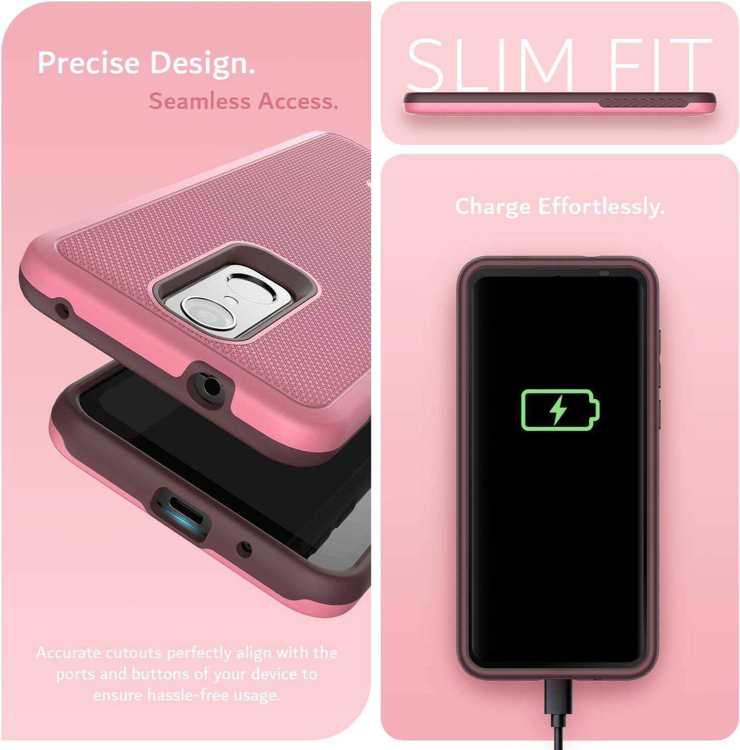 Precise Design.  
Seamless Access.  
SLIM FIT  
Charge Effortlessly.  
Accurate cutouts perfectly align with the ports and buttons of your device to ensure hassle-free usage.