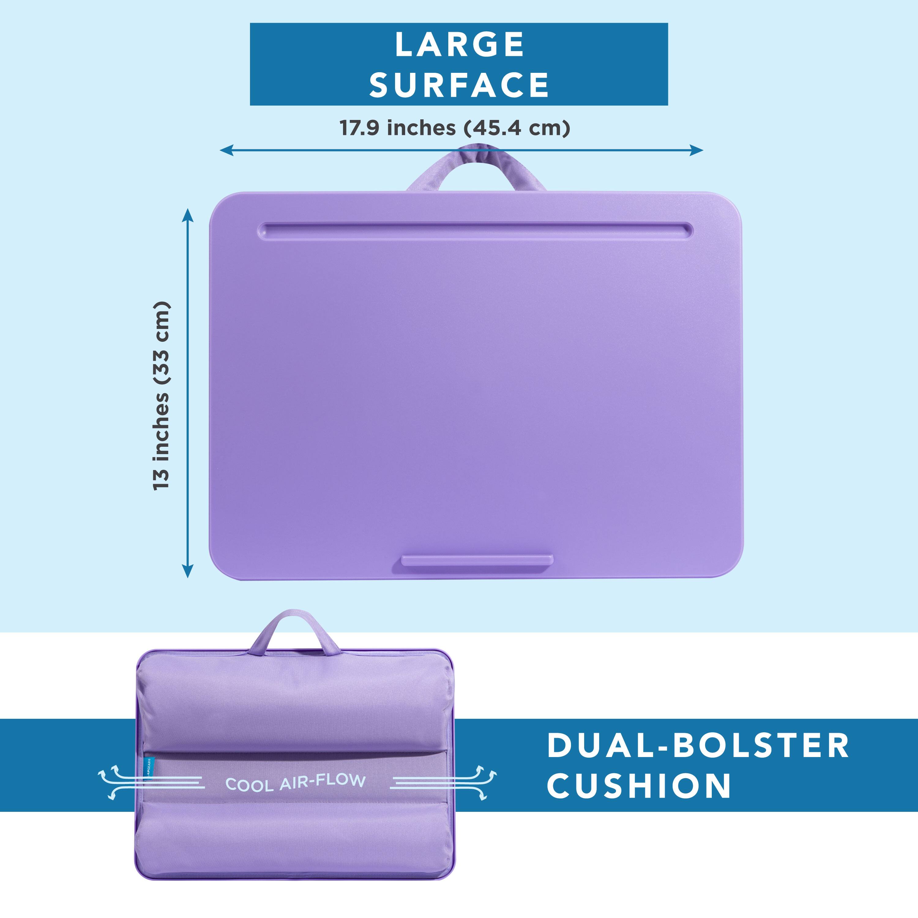 LARGE SURFACE 17.9 inches (45.4 cm)  
13 inches (33 cm)  
COOL AIR-FLOW DUAL-BOLSTER CUSHION