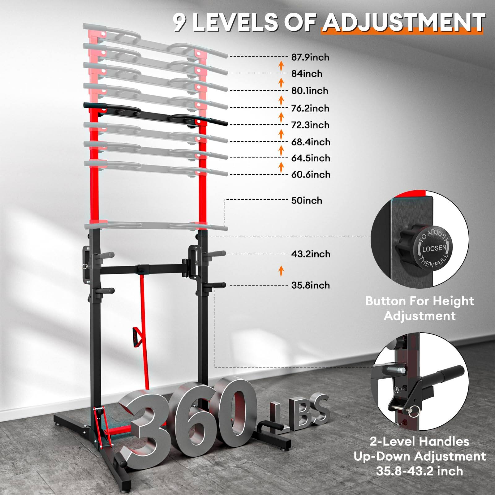 9 LEVELS OF ADJUSTMENT

- 87.9 inch
- 84 inch
- 80.1 inch
- 76.2 inch
- 72.3 inch
- 68.4 inch
- 64.5 inch
- 60.6 inch
- 50 inch
- 43.2 inch
- 35.8 inch

Button For Height Adjustment

2-Level Handles Up-Down Adjustment 35.8-43.2 inch

360 LBS