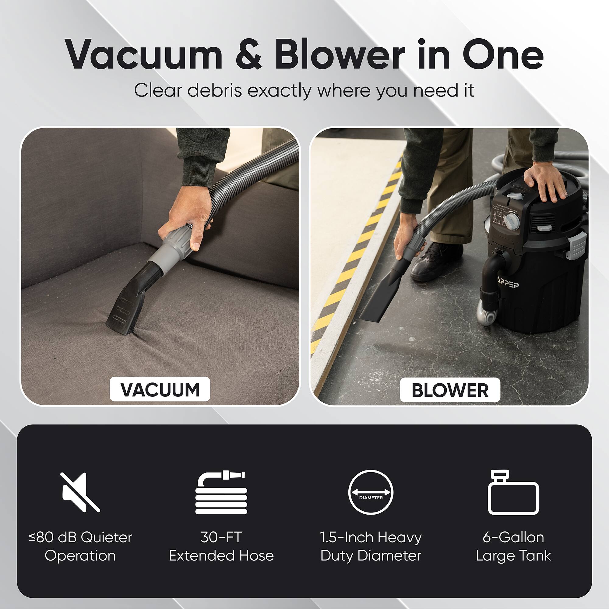 Vacuum & Blower in One  
Clear debris exactly where you need it  

SPPEP VACUUM BLOWER  
Diameter <80 dB Quieter Operation  
30-FT Extended Hose  
1.5-Inch Heavy Duty Diameter  
6-Gallon Large Tank