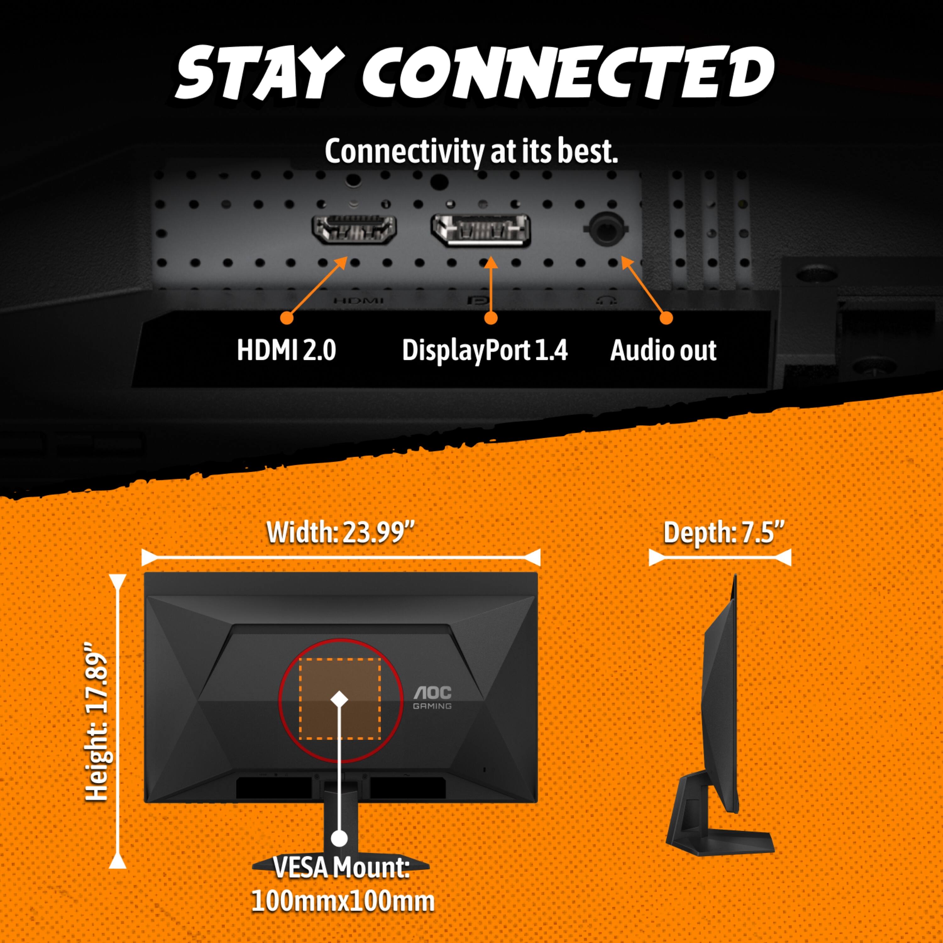 STAY CONNECTED  
Connectivity at its best.  
HDMI 2.0  
DisplayPort 1.4  
Audio out  

Height: 17.89"  
Width: 23.99"  
Depth: 7.5"  
VESA Mount: 100mm x 100mm