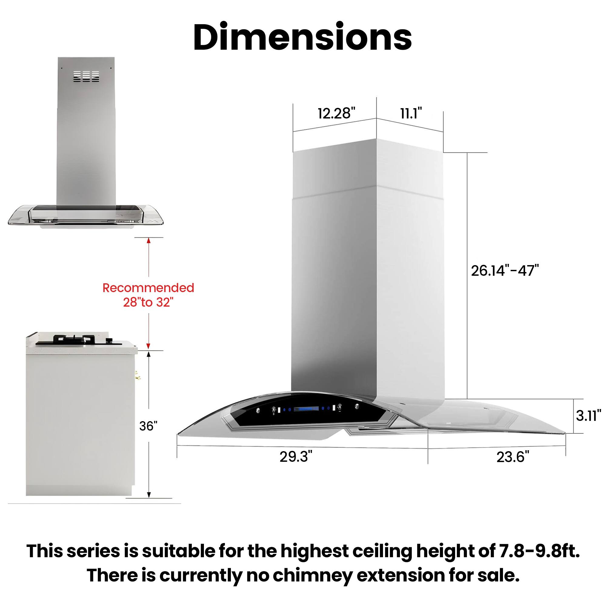 Dimensions

12.28"
11.1"
Recommended 28" to 32"
26.14"-47"
36"
3.11"
29.3"
23.6"

This series is suitable for the highest ceiling height of 7.8-9.8ft. There is currently no chimney extension for sale.