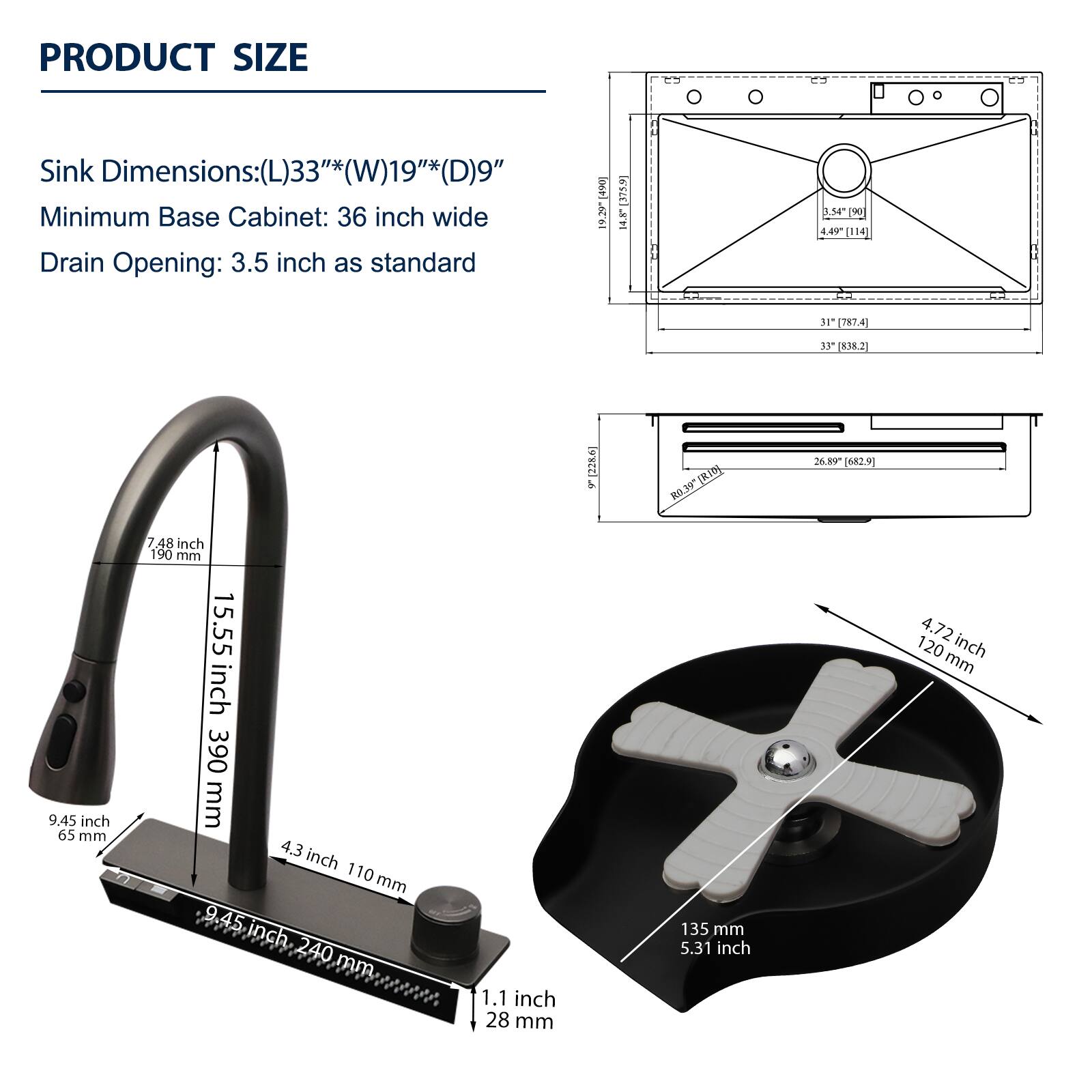 PRODUCT SIZE

Sink Dimensions: (L)33"*(W)19"*(D)9"
Minimum Base Cabinet: 36 inch wide
Drain Opening: 3.5 inch as standard

- 7.48 inch
- 15.55 inch 390 mm
- 9.45 inch 65 mm
- 4.3 inch 110 mm
- 9.45 inch 240 mm
- 1.1 inch 28 mm
- 5.31 inch 135 mm
- 4.72 inch 120 mm