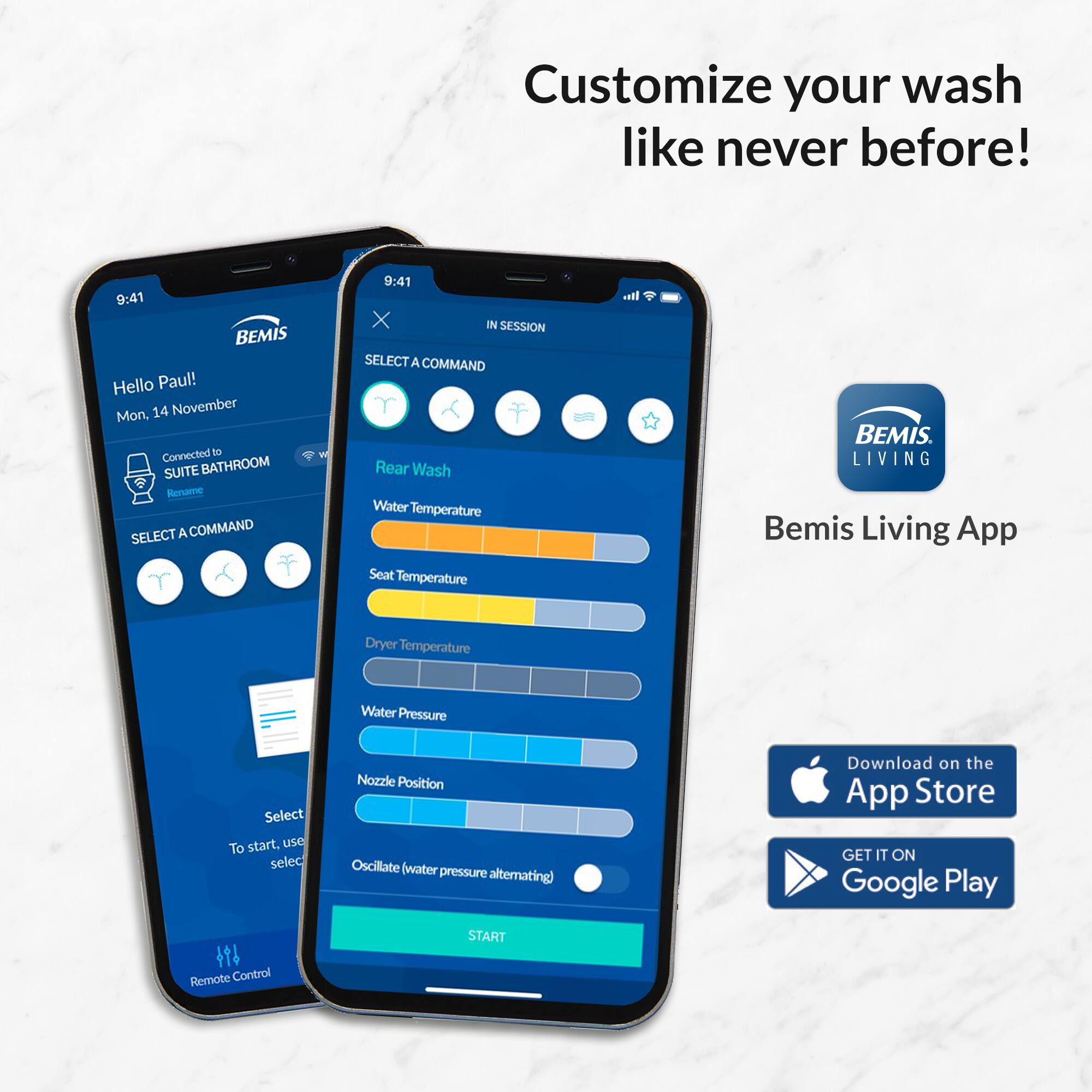 Customize your wash like never before!

Hello Paul!
Mon, 14 November
Connected to SUITE BATHROOM
Resume

SELECT A COMMAND
Rear Wash
Water Temperature
Seat Temperature
Dryer Temperature
Water Pressure
Nozzle Position
Oscillate (water pressure alternating)

To start, use select

Remote Control

Bemis Living App
Download on the App Store
GET IT ON Google Play