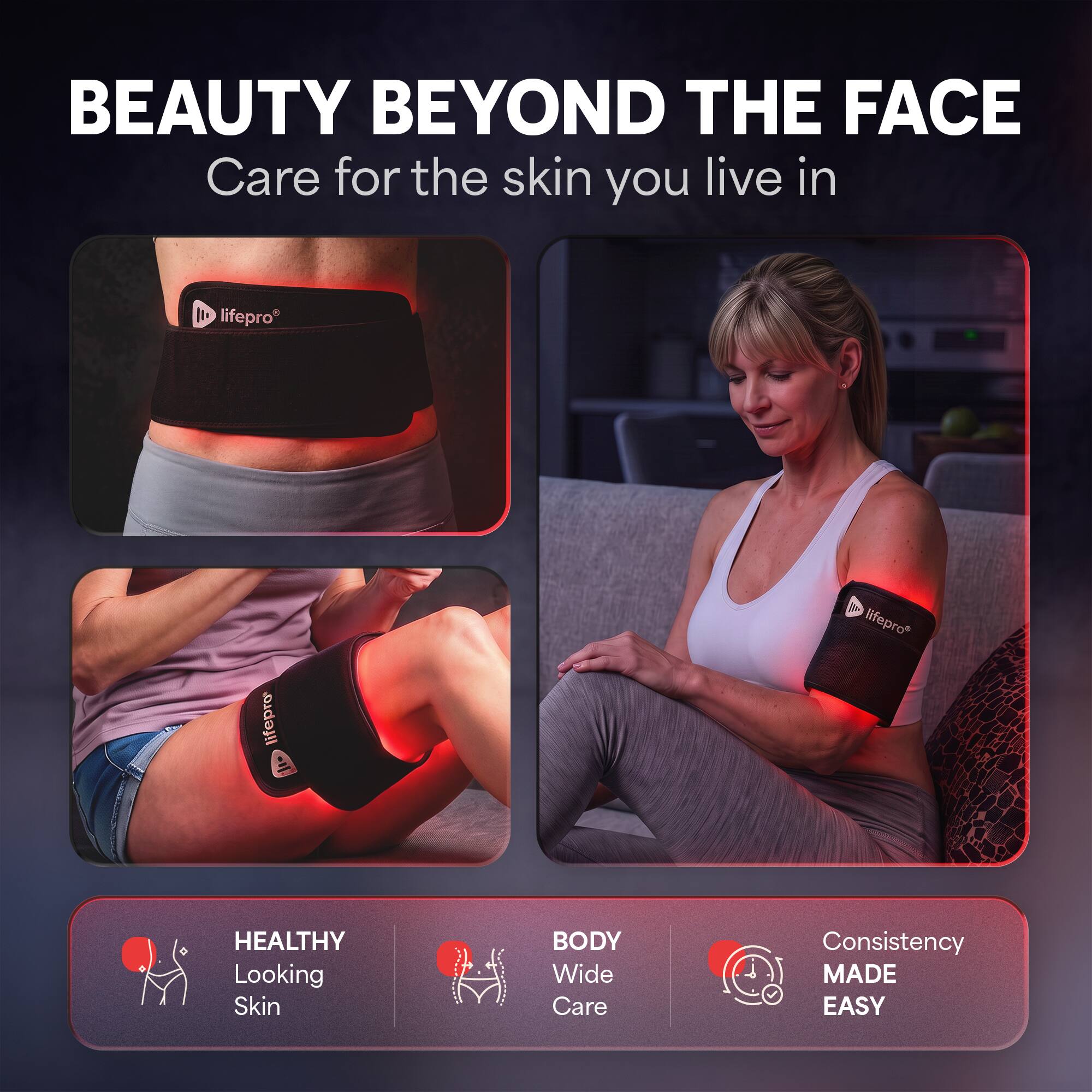 BEAUTY BEYOND THE FACE  
Care for the skin you live in  

lifepro  
lifepro  
lifepro  

HEALTHY Looking Skin  
BODY Wide Care  
Consistency MADE EASY