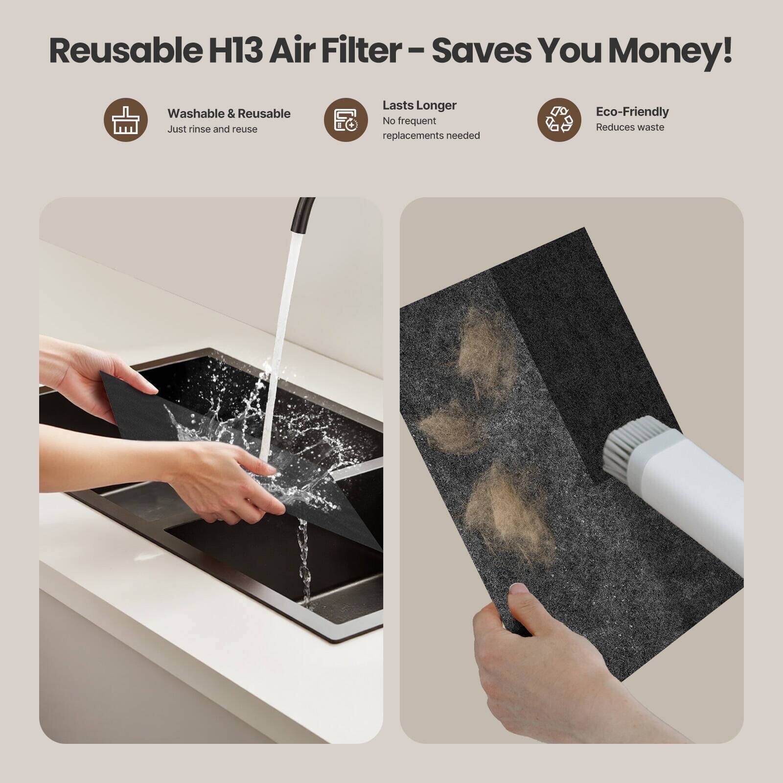 Reusable H13 Air Filter - Saves You Money!  
Washable & Reusable  
Just rinse and reuse  

Lasts Longer  
No frequent replacements needed  

Eco-Friendly  
Reduces waste