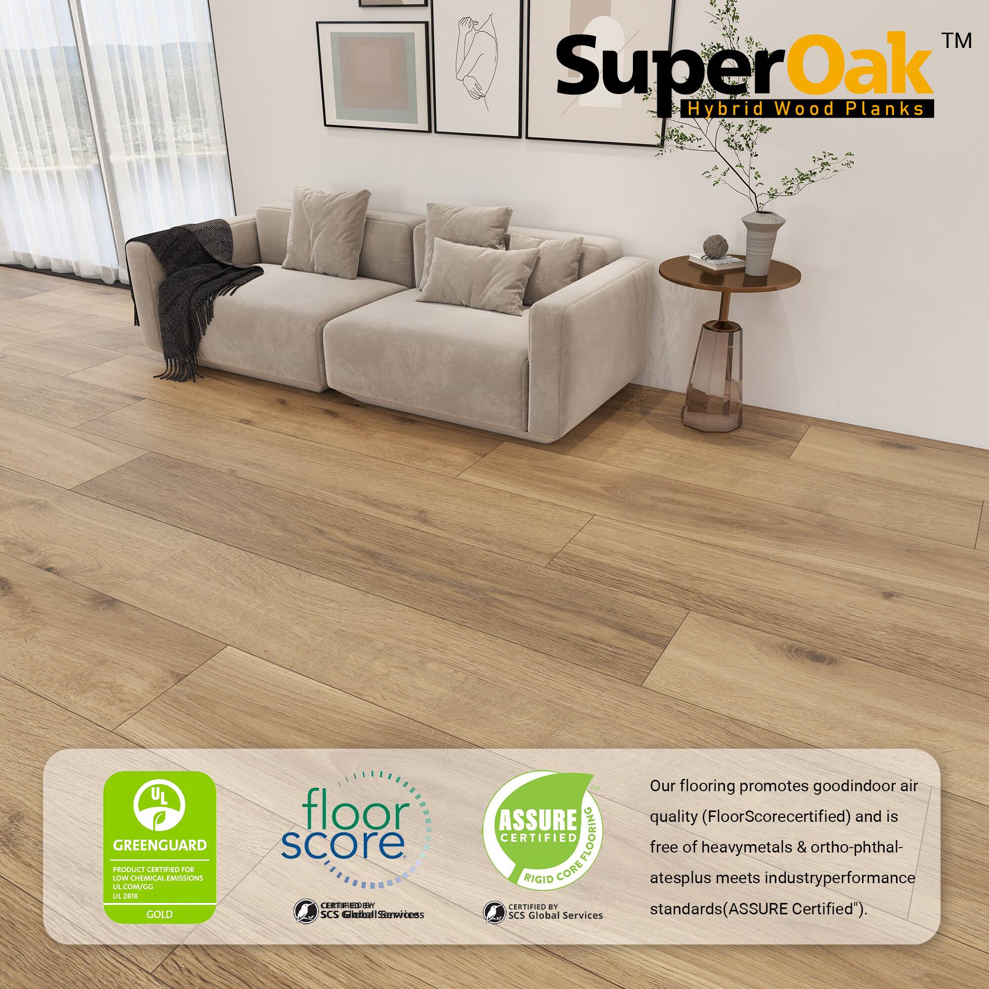 TM SuperOak Hybrid Wood Planks

UL GREENGUARD PRODUCE CORTINO FLE LV CHEMICAL EMILONE A LUMALL L J GOLD

floor score CETRIESS SCS imelStertens ASSURE CERTIFIED COREFLOORING FLOORING RIGID CORE ERTIIES an SCS lobal Services

Our flooring promotes good indoor air quality (FloorScore certified) and is free of heavy metals & ortho-phthalates plus meets industry performance standards (ASSURE Certified").