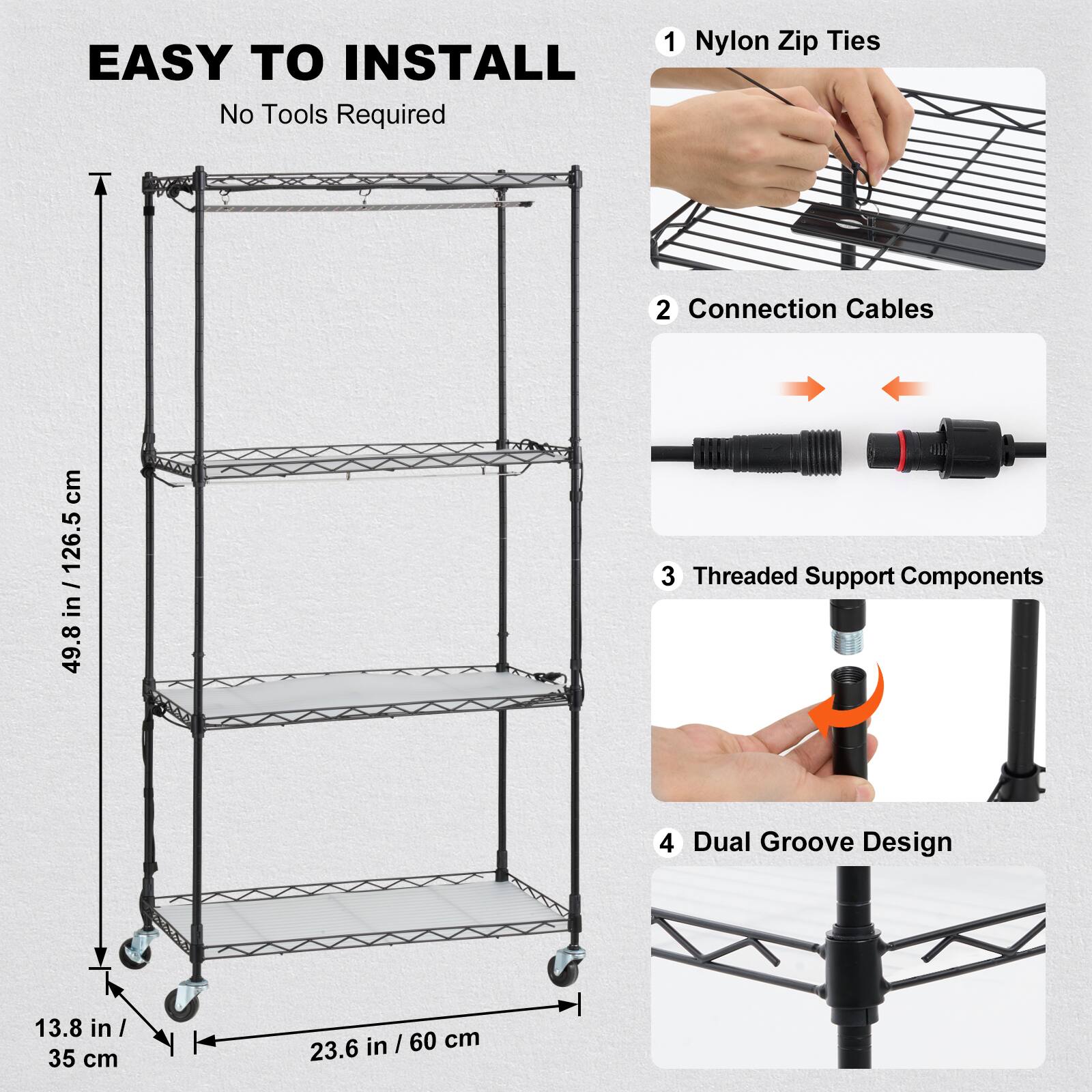EASY TO INSTALL No Tools Required
1 Nylon Zip Ties
2 Connection Cables
3 Threaded Support Components
4 Dual Groove Design
49.8 in / 126.5 cm
13.8 in / 35 cm
23.6 in / 60 cm