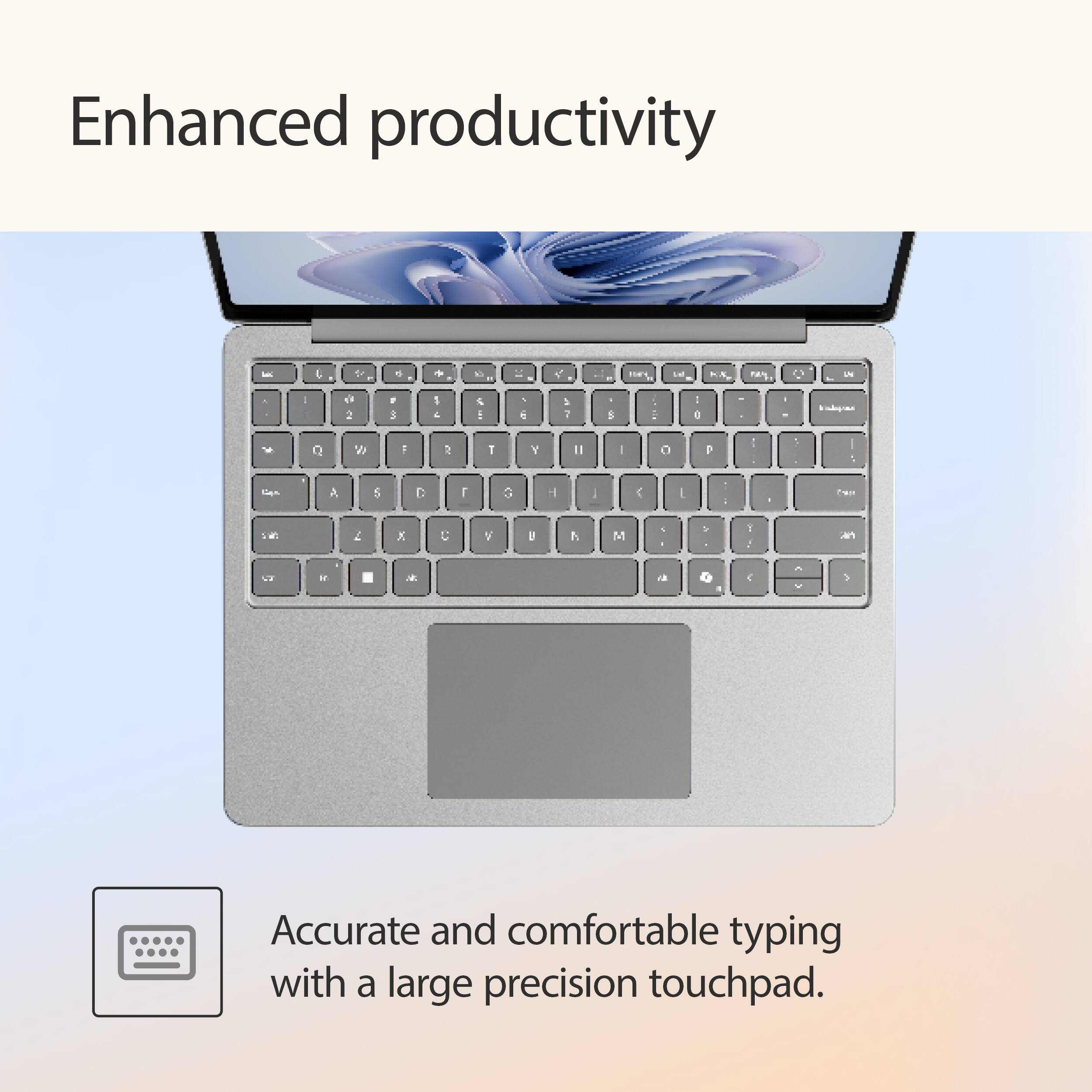 Enhanced productivity

Accurate and comfortable typing with a large precision touchpad.