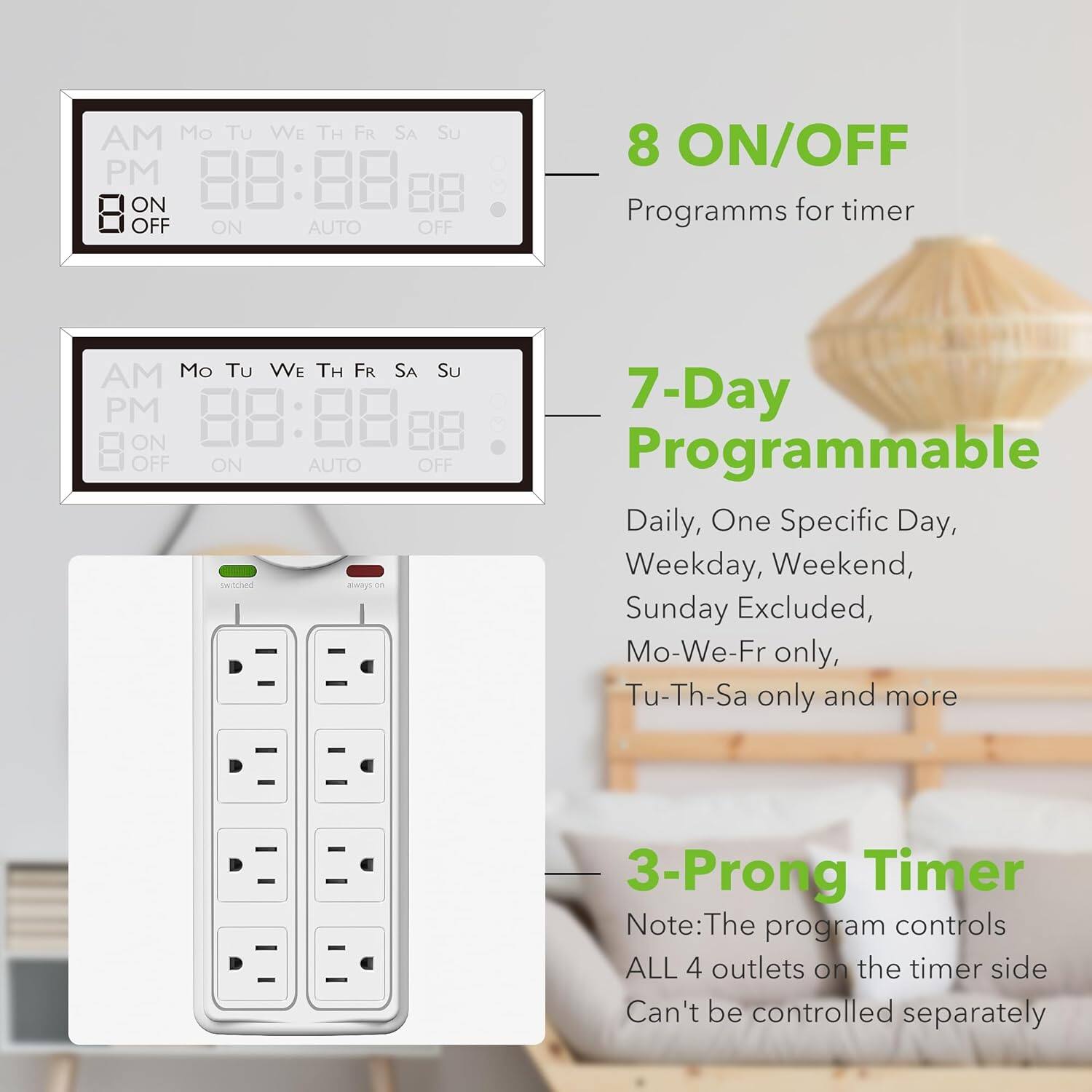 **8 ON/OFF**  
Programs for timer

**7-Day Programmable**  
Daily, One Specific Day, Weekday, Weekend, Sunday Excluded, Mo-We-Fr only, Tu-Th-Sa only and more

**3-Prong Timer**  
Note: The program controls ALL 4 outlets on the timer side. Can't be controlled separately