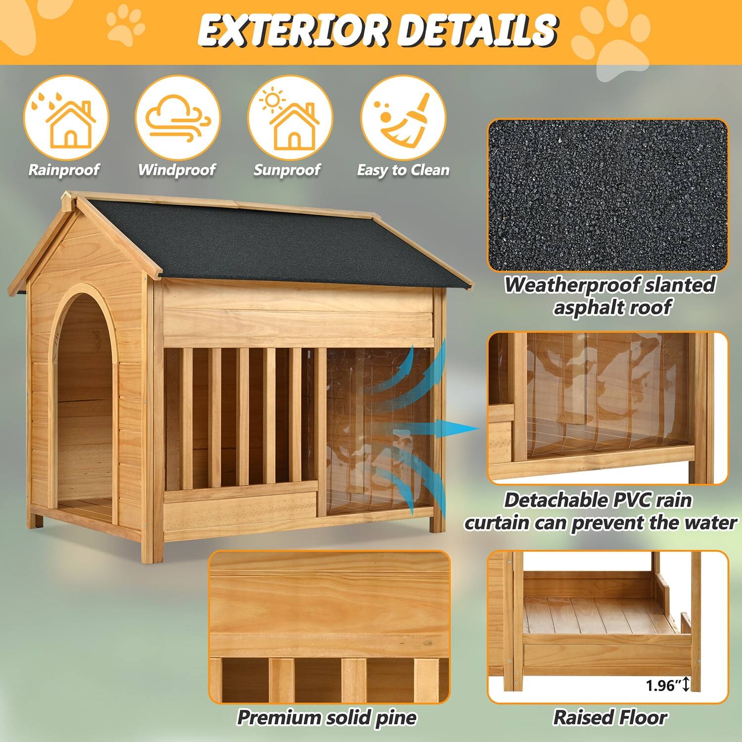 **EXTERIOR DETAILS**

- Rainproof
- Windproof
- Sunproof
- Easy to Clean

- Weatherproof slanted asphalt roof
- Detachable PVC rain curtain can prevent the water
- Premium solid pine
- Raised Floor (1.96")