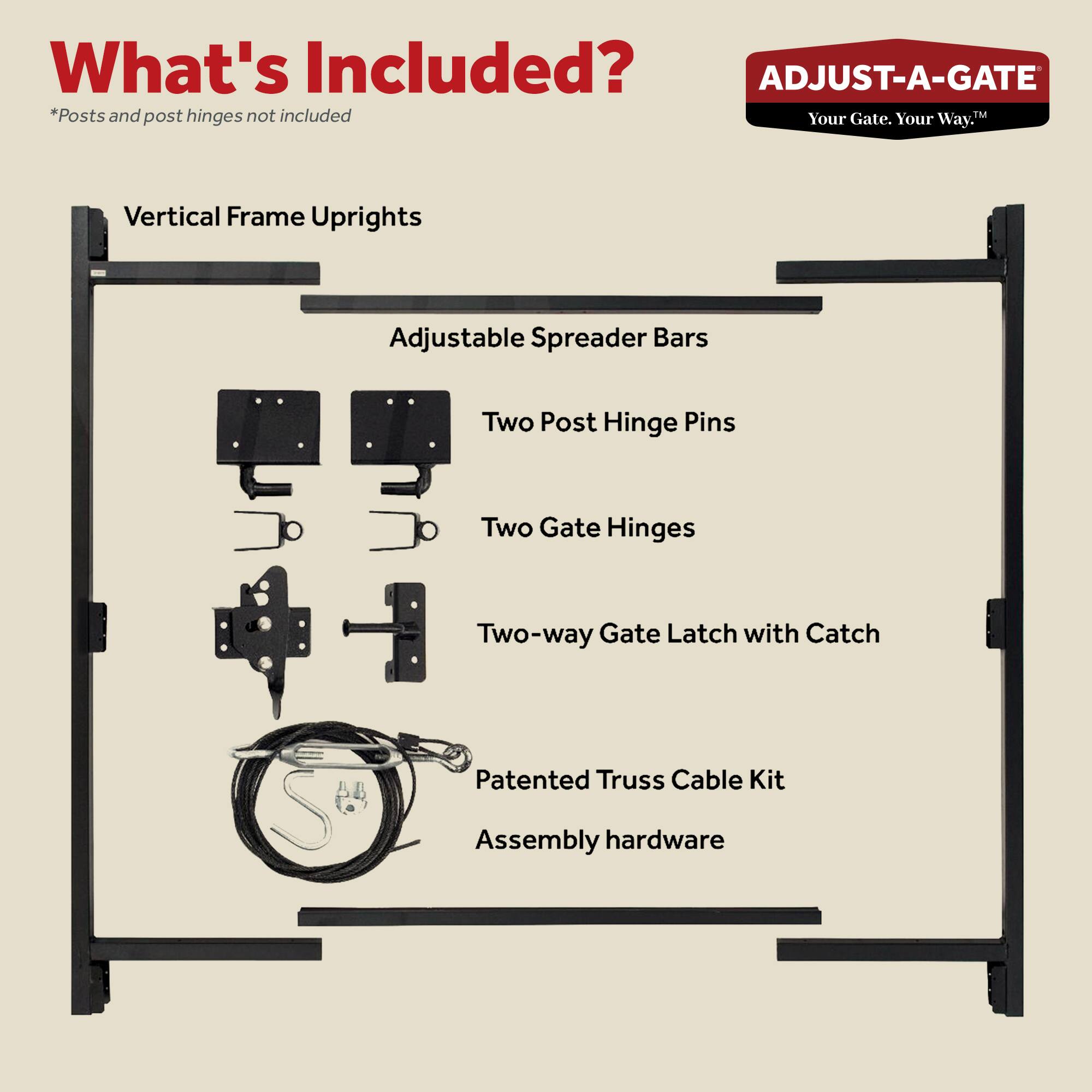 What's Included?  
*Posts and post hinges not included  

- Vertical Frame Uprights  
- Adjustable Spreader Bars  
- Two Post Hinge Pins  
- Two Gate Hinges  
- Two-way Gate Latch with Catch  
- Patented Truss Cable Kit  
- Assembly hardware  

ADJUST-A-GATE  
Your Gate. Your Way.™