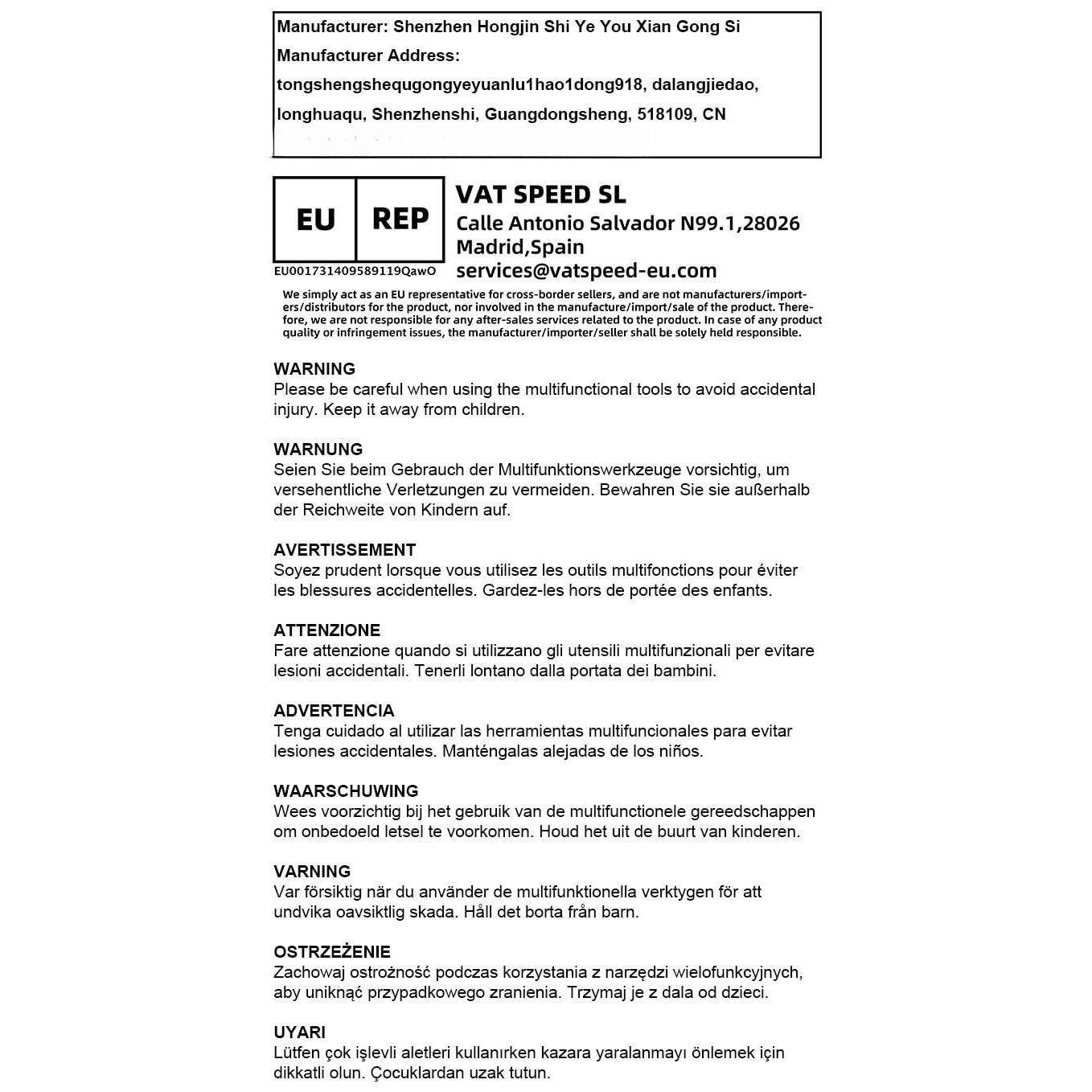 Manufacturer: Shenzhen Hongjin Shi Ye You Xian Gong Si  
Manufacturer Address: tongshengshequgongyeyuanlu1hao1dong918, dalangjiedao, longhuaqu, Shenzhenshi, Guangdongsheng, 518109, CN  

VAT SPEED SL  
Calle Antonio Salvador N99.1, 28026 Madrid, Spain  
EU001731409589119QawO  
services@vatspeed-eu.com  

We simply act as an EU representative for cross-border sellers, and are not manufacturers/importers or distributors. We are not responsible for any after-sales services related to the product. In case of any product quality or infringement issues, the manufacturer/importer/seller shall be solely held responsible.  

Please be careful when using the multifunctional tools to avoid accidental injury. Keep it away from children.  

WARNING  
Seien Sie beim Gebrauch der Multifunktionswerkzeuge vorsichtig, versehentliche Verletzungen zu vermeiden. Bewahren Sie sie außerhalb der Reichweite von Kindern auf.  

AVERTIS