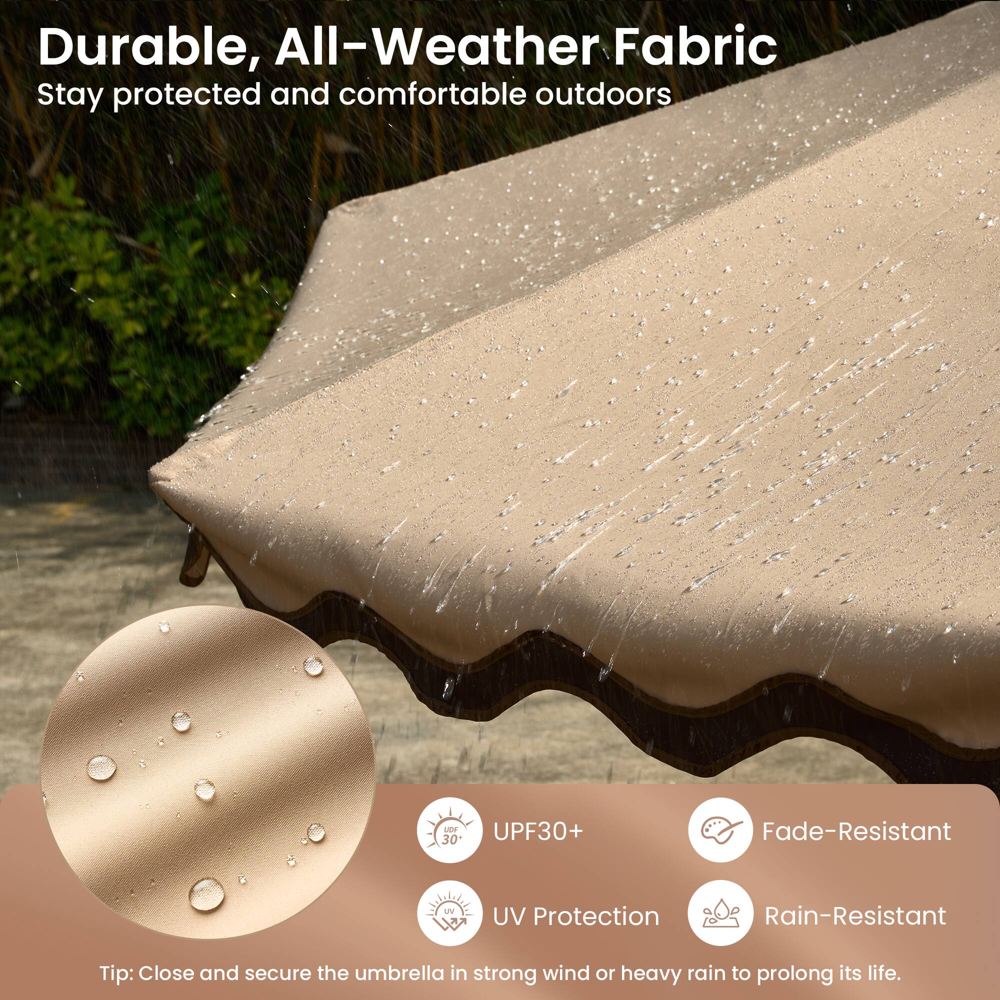 Durable, All-Weather Fabric  
Stay protected and comfortable outdoors

- UPF30+  
- UV Protection  
- Fade-Resistant  
- Rain-Resistant  

Tip: Close and secure the umbrella in strong wind or heavy rain to prolong its life.