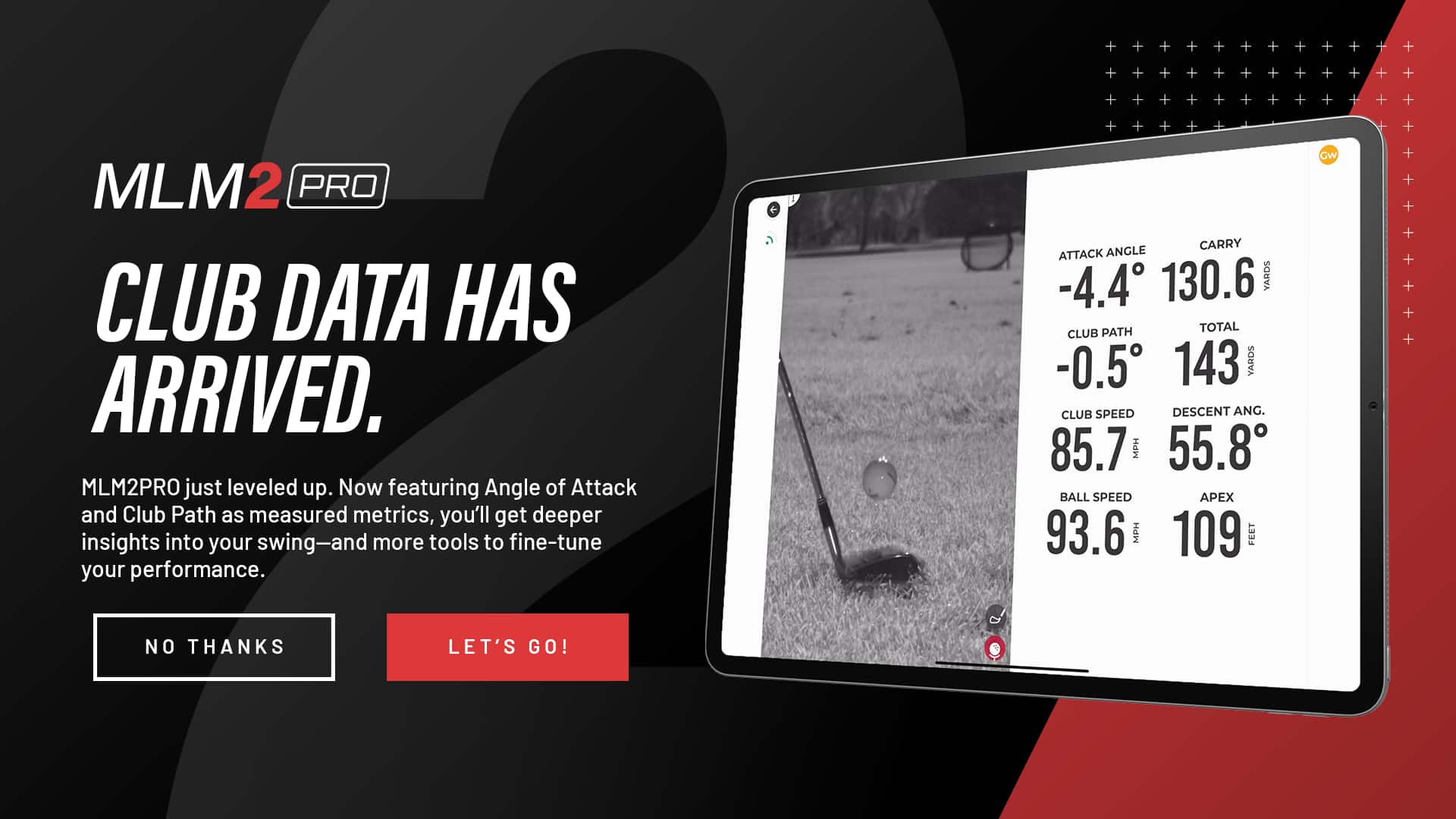 MLM2 PRO CLUB DATA HAS ARRIVED. MLM2PRO just leveled up. Now featuring Angle of Attack and Club Path as measured metrics, you'll get deeper insights into your swing-and more tools to fine-tune your performance. CARRY ATTACK ANGLE -4.4 130.6 YARDS PATH TOTAL CLUB -0.5 143 YARDS CLUB SPEED DESCENT ANG. 85.7 MPH 55.8 BALL SPEED AEX 93.6 MPH 109 FEET GW.