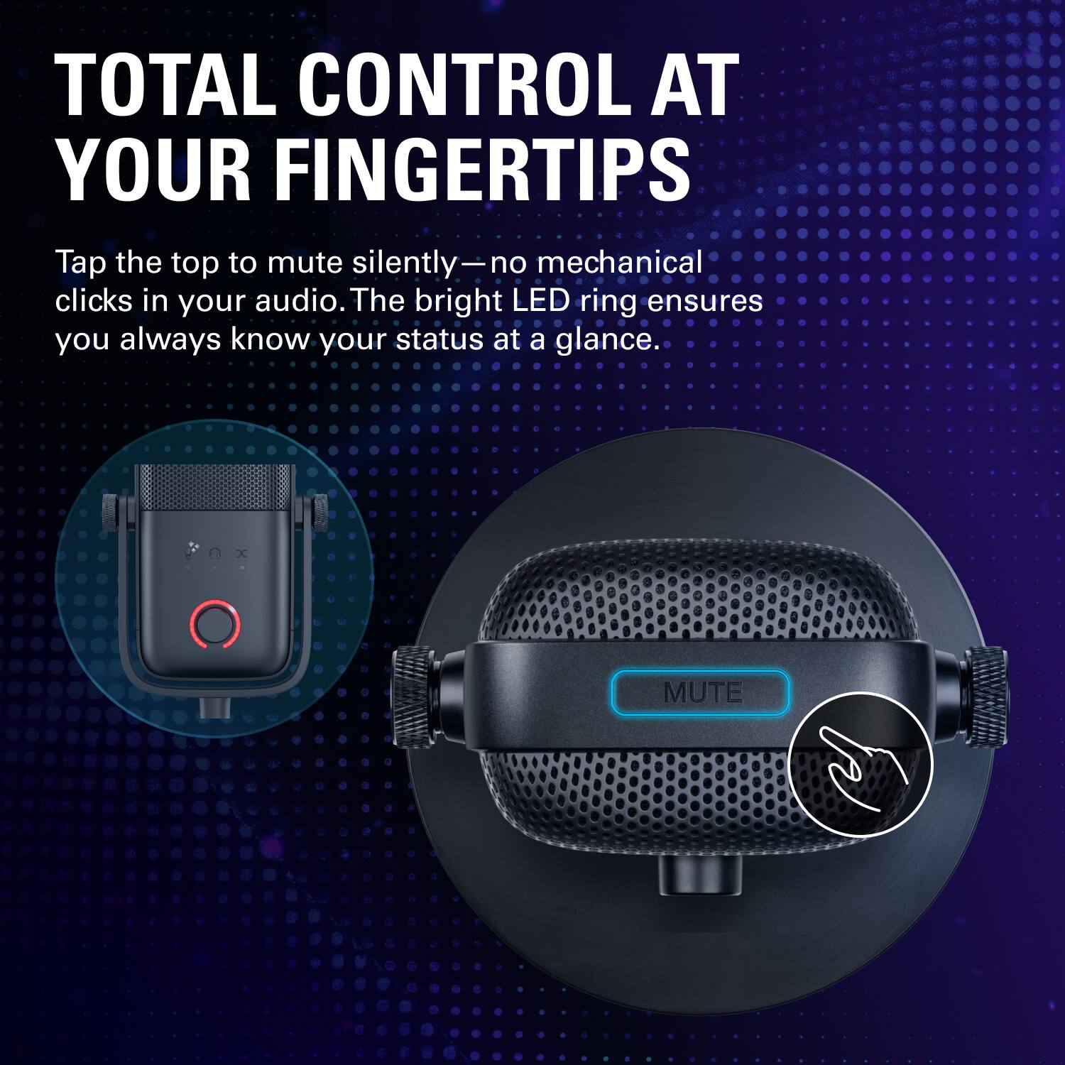 TOTAL CONTROL AT YOUR FINGERTIPS  
Tap the top to mute silently—no mechanical clicks in your audio. The bright LED ring ensures you always know your status at a glance.