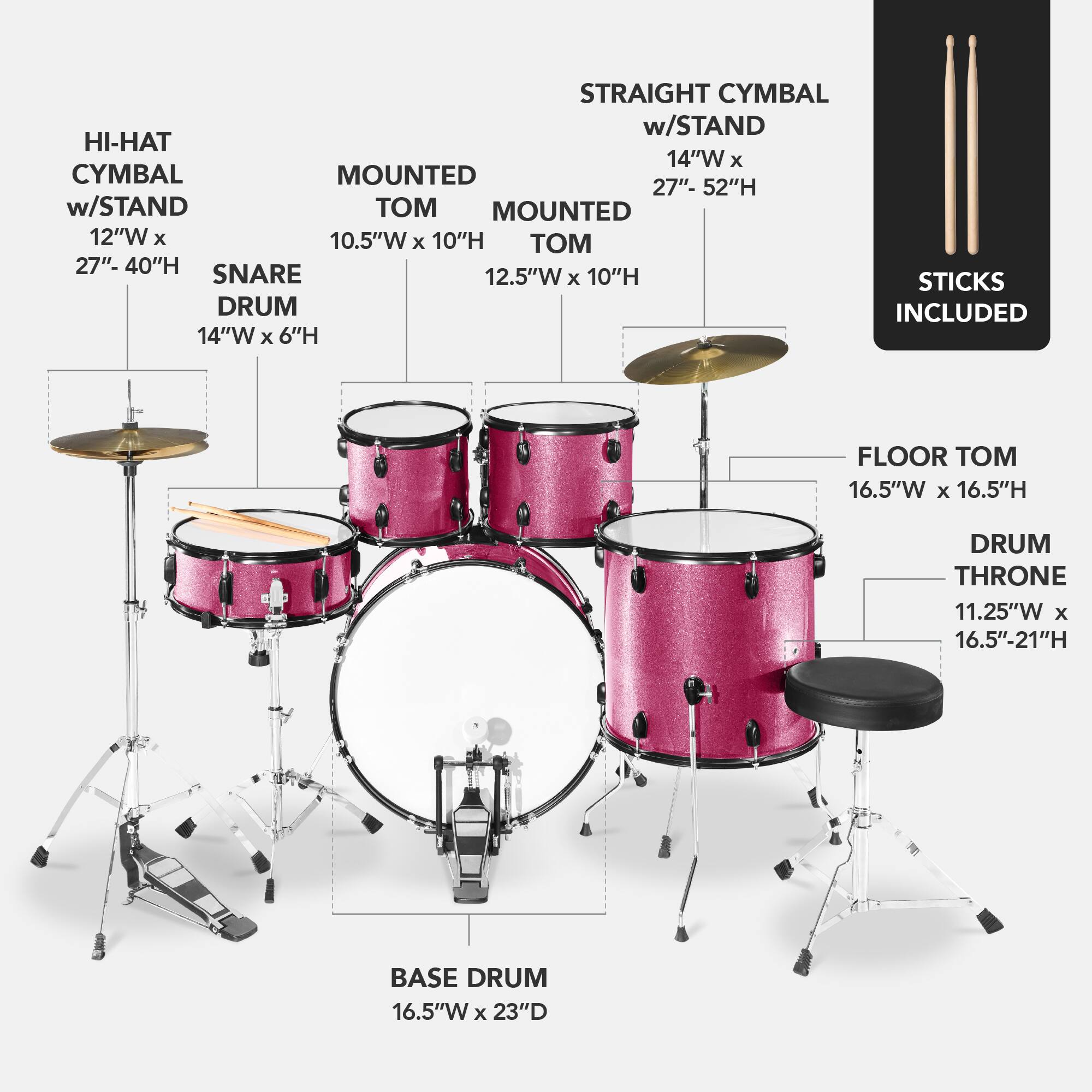 Here is the corrected and grouped text:

- **Straight Cymbal w/ Stand**: 14"W x 27"-52"H
- **Hi-Hat w/ Stand**: 12"W x 10.5"W x 10"H
- **Mounted Cymbal**: 12"W x 10.5"W x 10"H
- **Snare Drum**: 12.5"W x 6"H
- **Floor Tom**: 16.5"W x 16.5"H
- **Drum Throne**: 11.25"W x 16.5"-21"H
- **Base Drum**: 16.5"W x 23"D
- **Sticks Included**