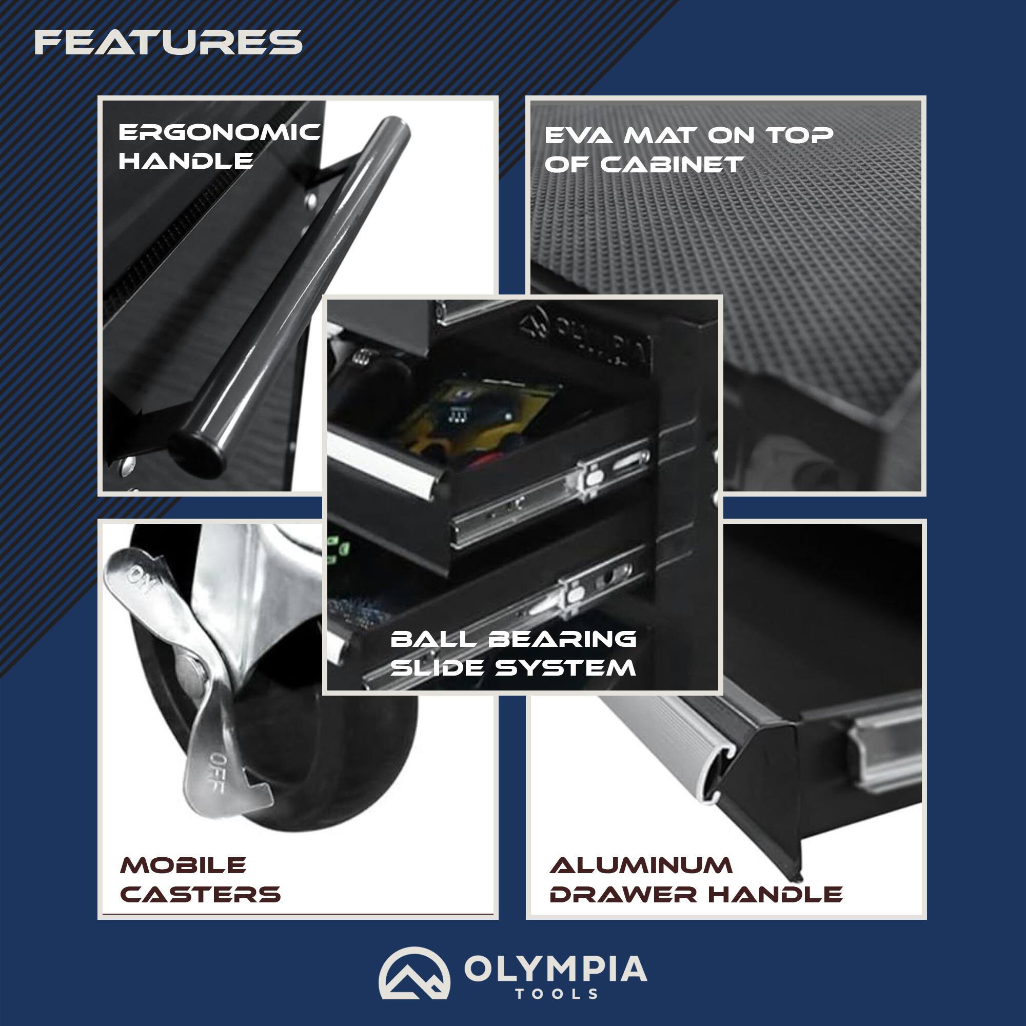 FEATURES
- ERGONOMIC HANDLE
- EVA MAT ON TOP OF CABINET
- BALL BEARING SLIDE SYSTEM
- MOBILE CASTERS
- ALUMINUM DRAWER HANDLE
- OLYMPIA TOOLS