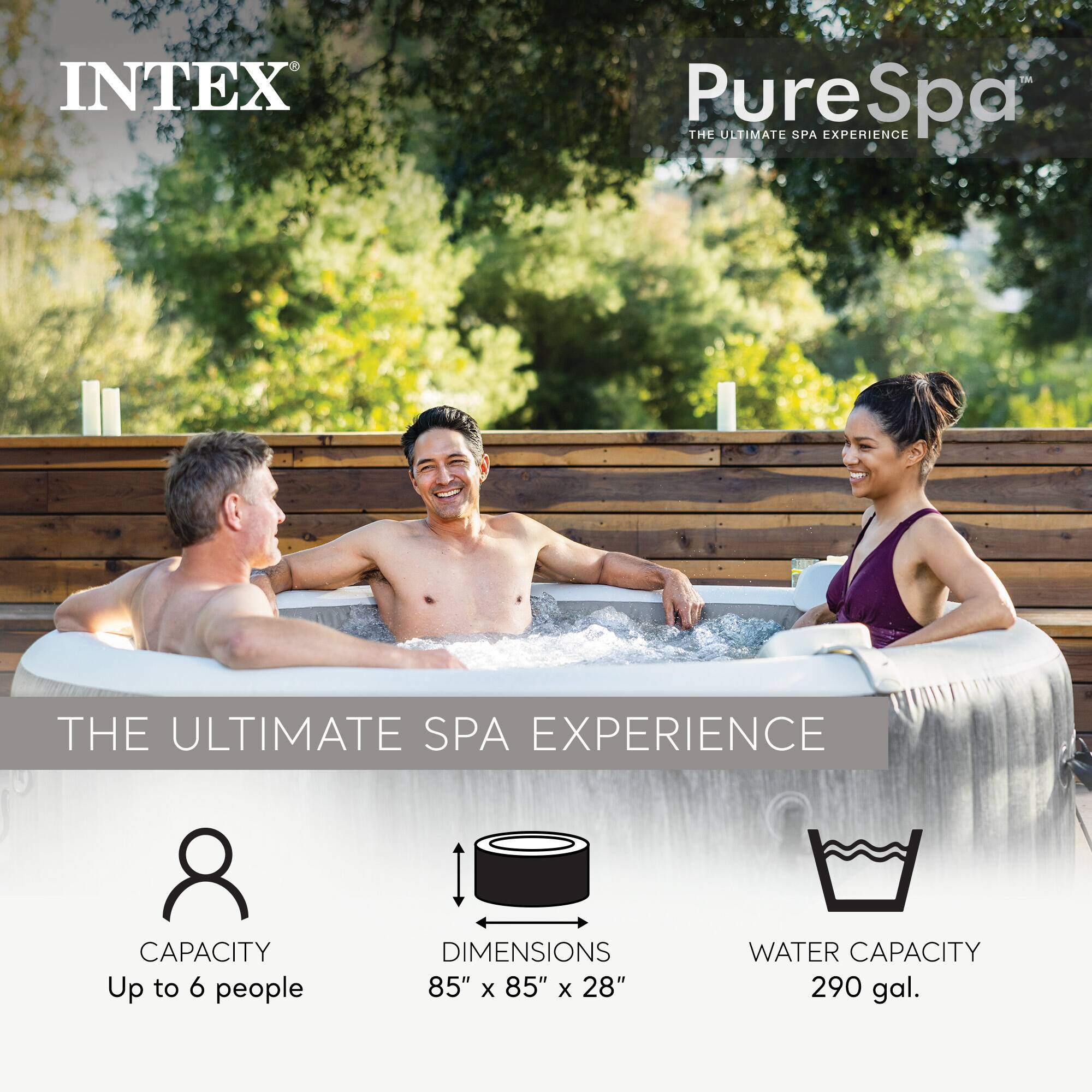 INTEX PureSpa  
THE ULTIMATE SPA EXPERIENCE  

CAPACITY: Up to 6 people  
DIMENSIONS: 85" x 85" x 28"  
WATER CAPACITY: 290 gal.