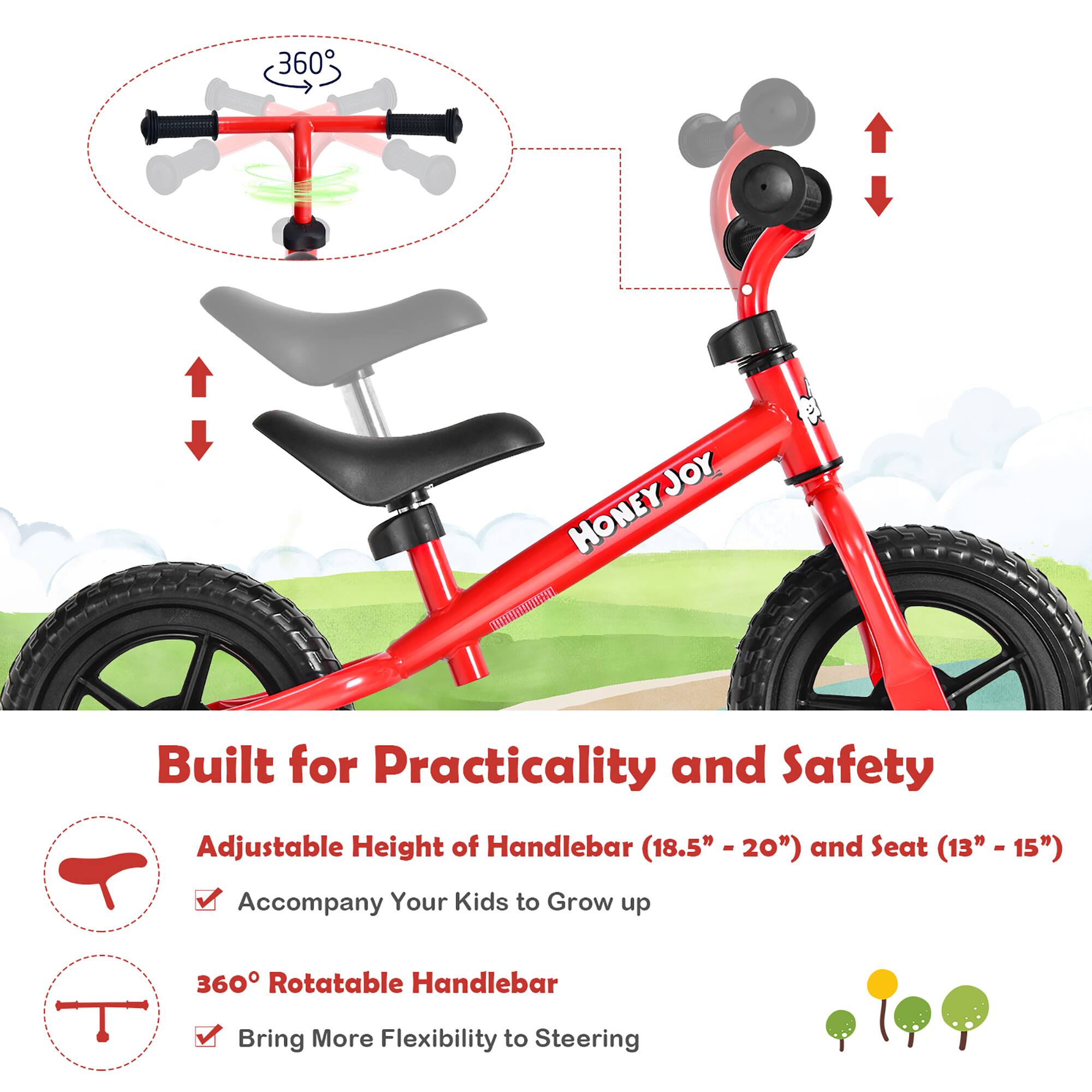 360° JOY HONEY

Built for Practicality and Safety

Adjustable Height of Handlebar (18.5" - 20") and Seat (13" - 15") Accompany Your Kids to Grow up

360° Rotatable Handlebar Bring More Flexibility to Steering