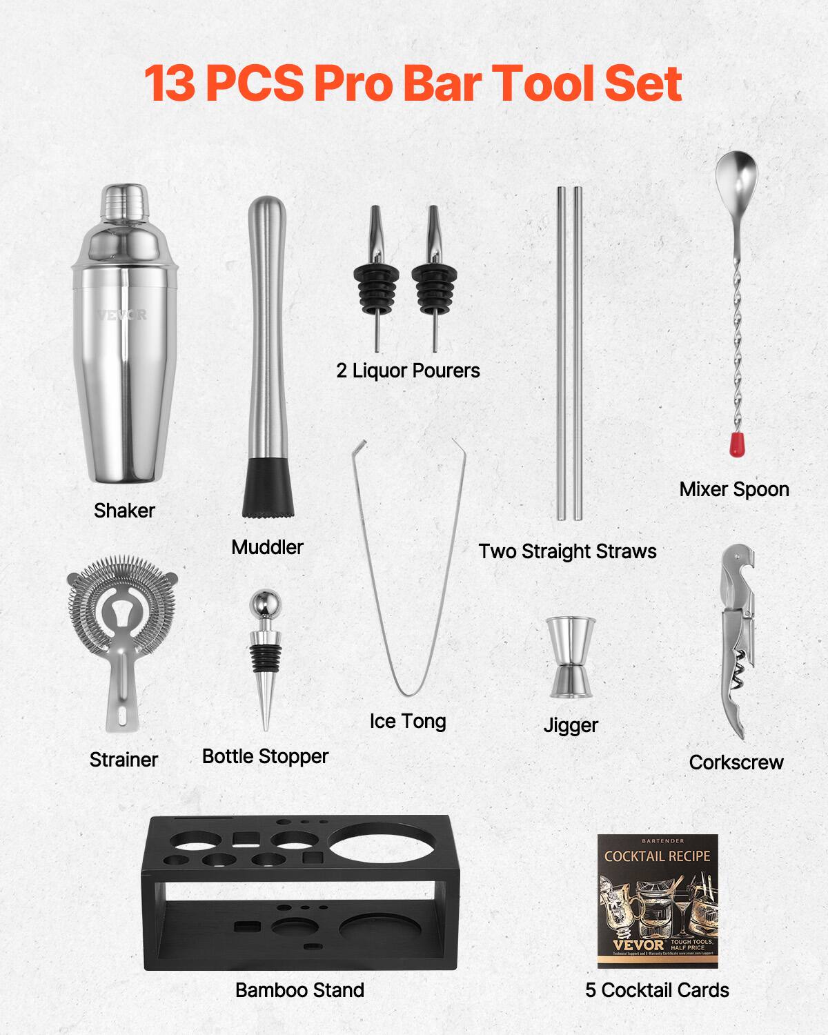 13 PCS Pro Bar Tool Set

- Shaker
- Muddler
- 2 Liquor Pourers
- Mixer Spoon
- Two Straight Straws
- Strainer
- Bottle Stopper
- Ice Tong
- Jigger
- Corkscrew
- Bamboo Stand
- 5 Cocktail Cards

COCKTAIL RECIPE  
VEVOR  
TOUGH TOOLS, REAL PRICE