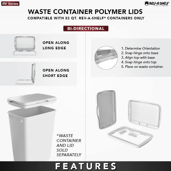 RV Series  
WASTE CONTAINER POLYMER LIDS  
COMPATIBLE WITH 32 QT. REV-A-SHELF CONTAINERS ONLY  

BI-DIRECTIONAL  

OPEN ALONG LONG EDGE  
OPEN ALONG SHORT EDGE  

1. Determine Orientation  
2. Snap hinge onto base  
3. Align top with base  
4. Snap hinge onto top  
5. Place on waste container  

*WASTE CONTAINER AND LID SOLD SEPARATELY  

FEATURES