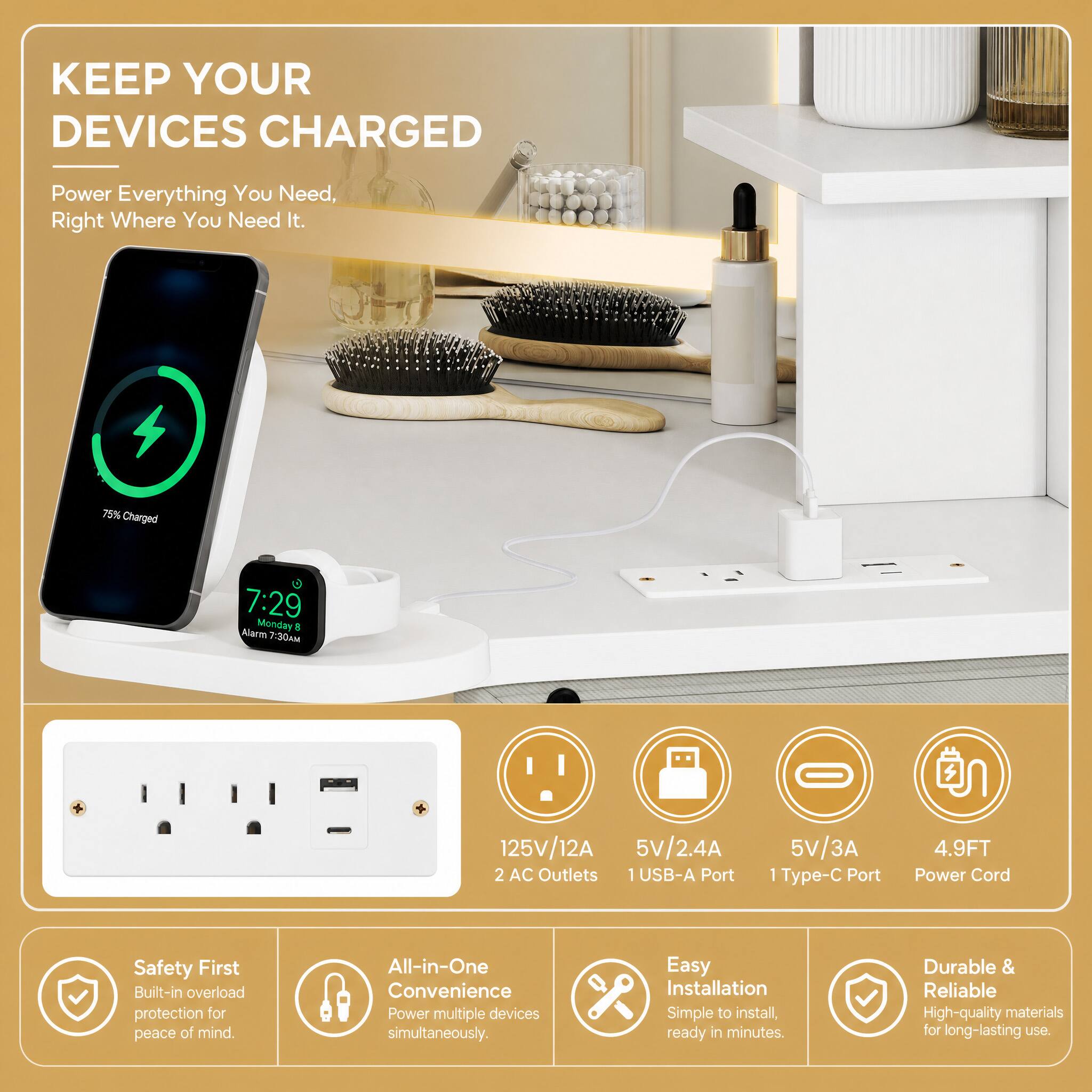 KEEP YOUR DEVICES CHARGED

Power Everything You Need, Right Where You Need It.

75% Charged

7:29 Alarm Monday 8 7:30AM

125V/12A 2 AC Outlets 1 USB-A Port

5V/2.4A 5V/3A 1 Type-C Port

4.9FT Power Cord

Safety First Built-in overload protection for peace of mind.

All-in-One Convenience Power multiple devices simultaneously.

Easy Installation Simple to install, ready in minutes.

Durable & Reliable High-quality materials for long-lasting use.