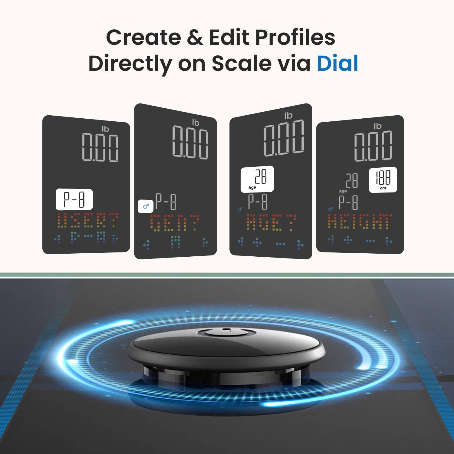 Create & Edit Profiles Directly on Scale via Dial

lb lb lb lb
0.00 0.00 0.00 0.00

P-8 P-8 P-8 P-8
USER? GEN? AGE? HEIGHT

28 28 188
Age cm