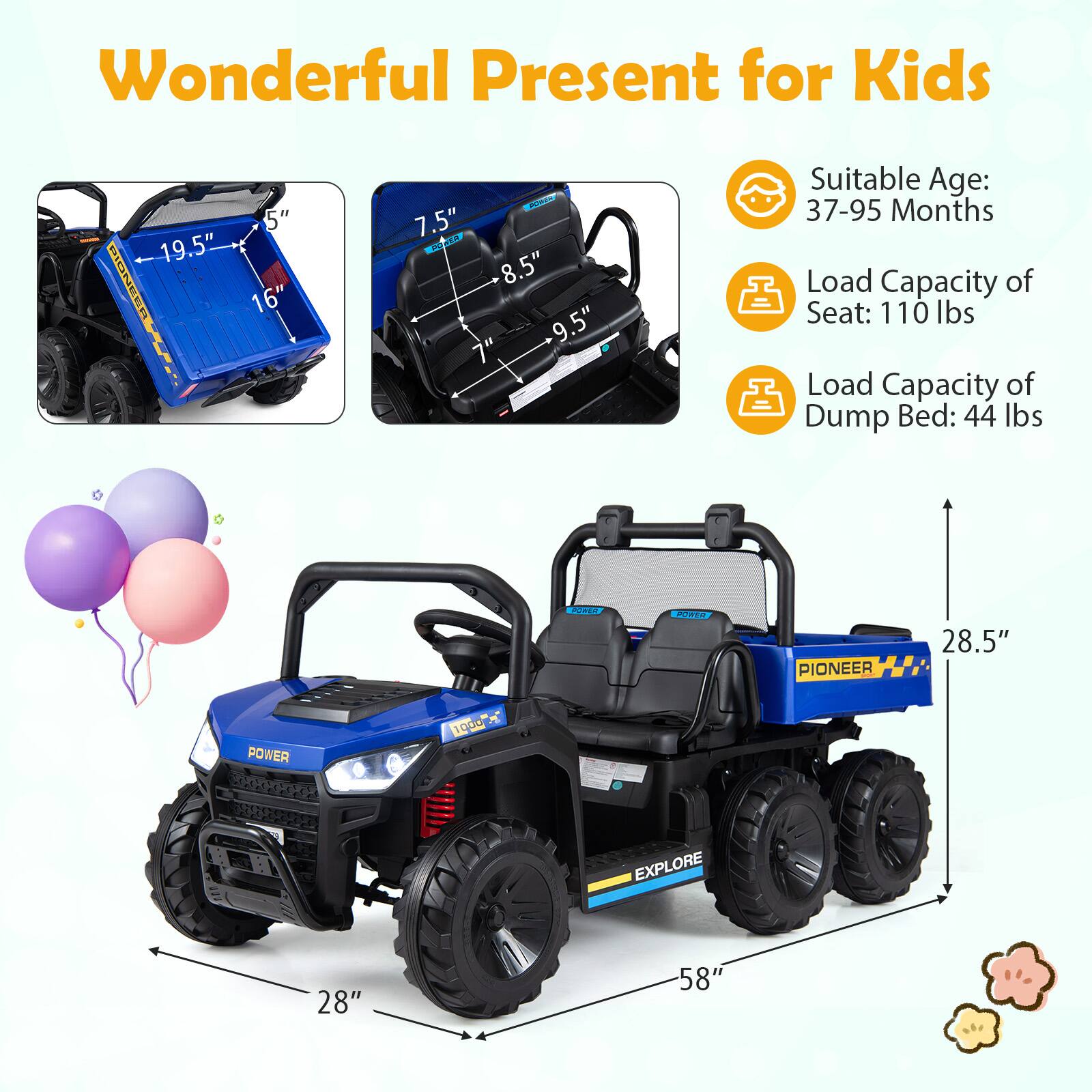 Wonderful Present for Kids

- Suitable Age: 37-95 Months
- Load Capacity of Seat: 110 lbs
- Load Capacity of Dump Bed: 44 lbs

Dimensions:
- Length: 58"
- Width: 28"
- Height: 28.5"
- Seat Height: 7.5"
- Seat Width: 8.5"
- Seat Depth: 9.5"
- Dump Bed Length: 19.5"
- Dump Bed Width: 16"
- Dump Bed Height: 5"