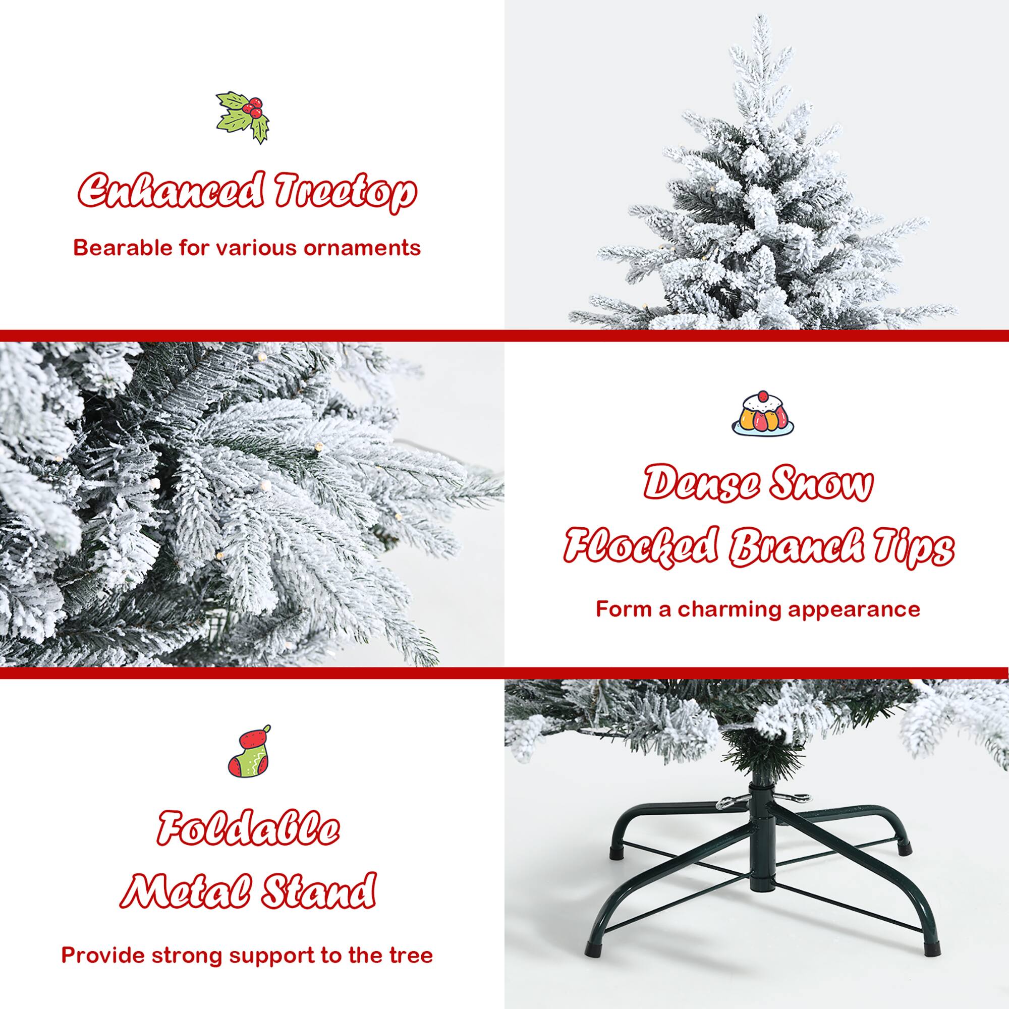 Enhanced Treetop  
Bearable for various ornaments  

Dense Snow  
Flocked Branch Tips  
Form a charming appearance  

Foldable Metal Stand  
Provide strong support to the tree
