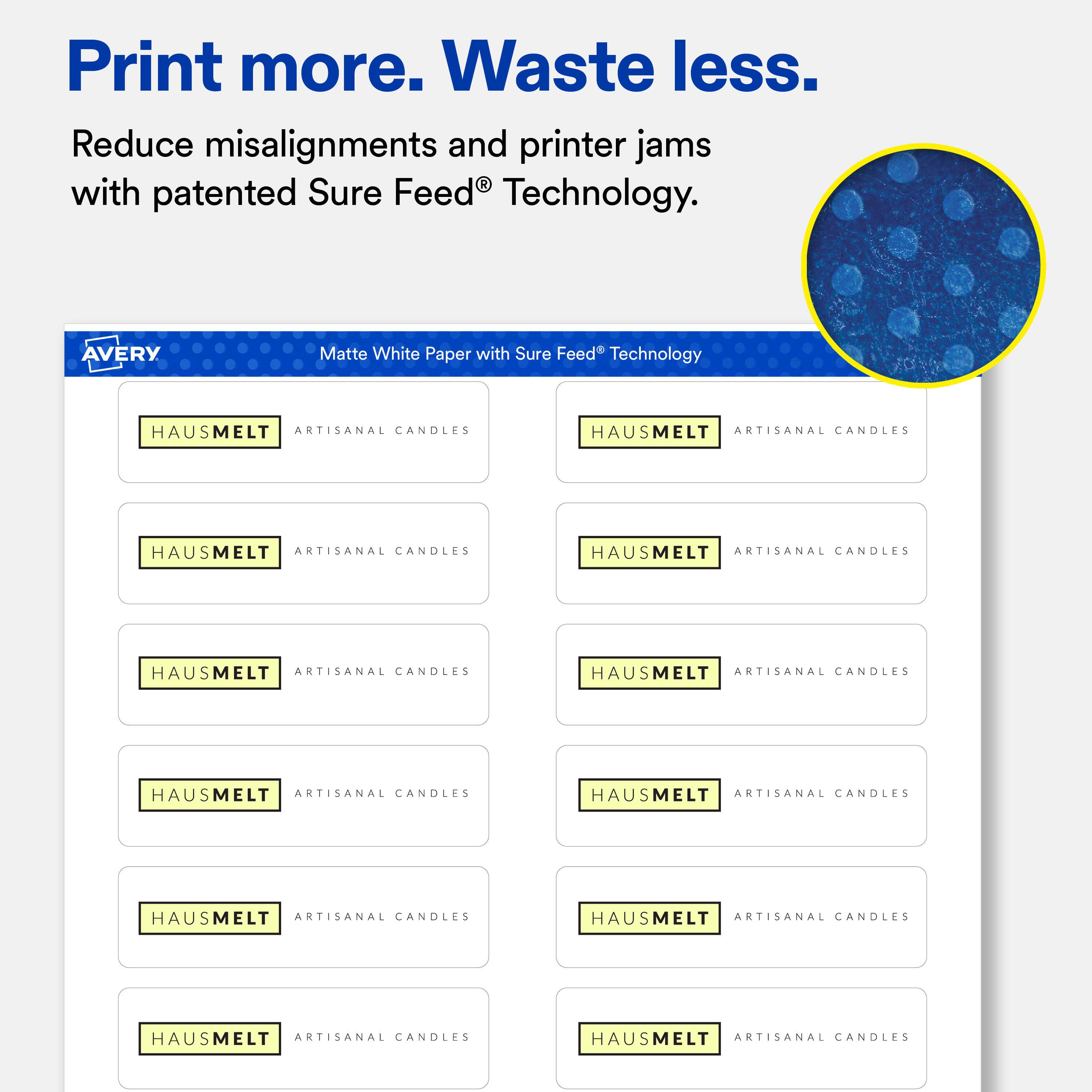 Print more. Waste less.  
Reduce misalignments and printer jams with patented Sure Feed® Technology.  

AVERY  
Matte White Paper with Sure Feed® Technology  

HAUSMELT ARTISANAL CANDLES  
HAUSMELT ARTISANAL CANDLES  
HAUSMELT ARTISANAL CANDLES  
HAUSMELT ARTISANAL CANDLES  
HAUSMELT ARTISANAL CANDLES  
HAUSMELT ARTISANAL CANDLES  
HAUSMELT ARTISANAL CANDLES  
HAUSMELT ARTISANAL CANDLES  
HAUSMELT ARTISANAL CANDLES  
HAUSMELT ARTISANAL CANDLES  
HAUSMELT ARTISANAL CANDLES