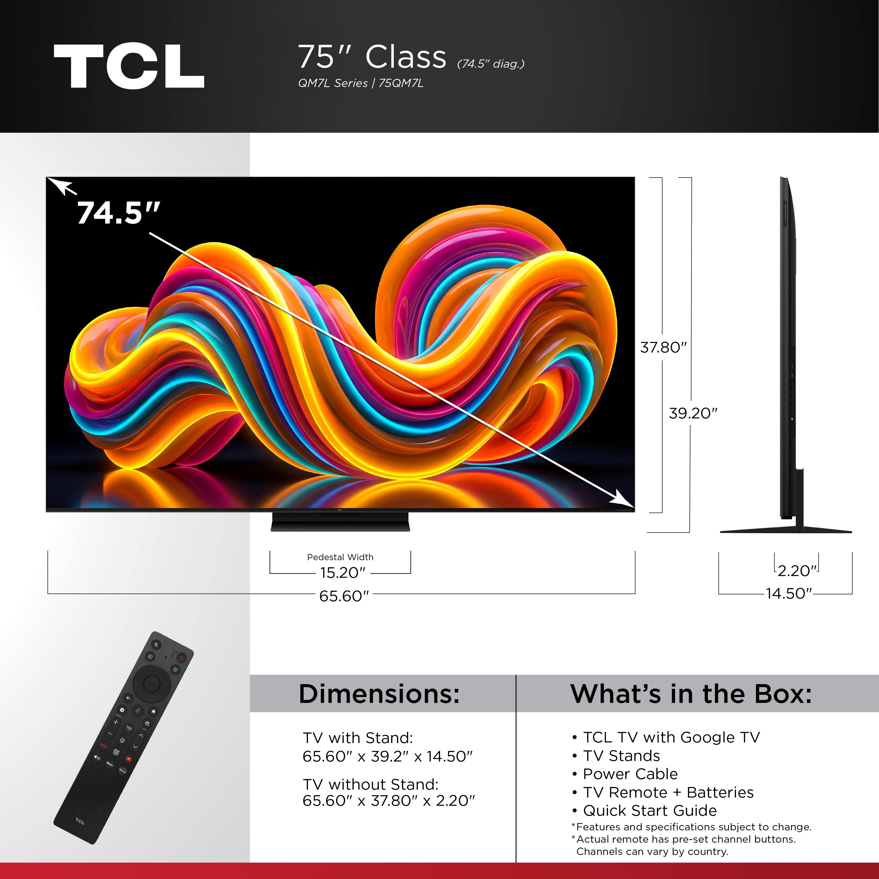 TCL 75" Class (74.5" diag.) QM7L Series  
75QM7L  

Dimensions:  
TV with Stand: 65.60" x 39.2" x 14.50"  
TV without Stand: 65.60" x 37.80" x 2.20"  

What's in the Box:  
- TCL TV with Google TV  
- TV Stands  
- Power Cable  
- TV Remote + Batteries  
- Quick Start Guide  

Features and specifications subject to change.  
Actual remote has pre-set channel buttons.  
Channels can vary by country.