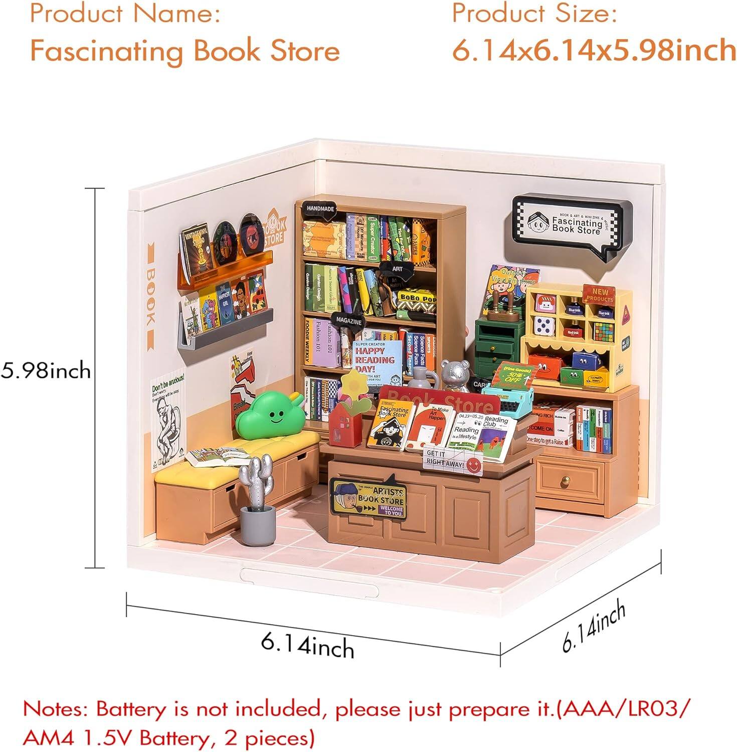 Product Name: Fascinating Book Store

Product Size: 6.14x6.14x5.98 inch

Notes: Battery is not included, please just prepare it. (AAA/LR03/AM4 1.5V Battery, 2 pieces)