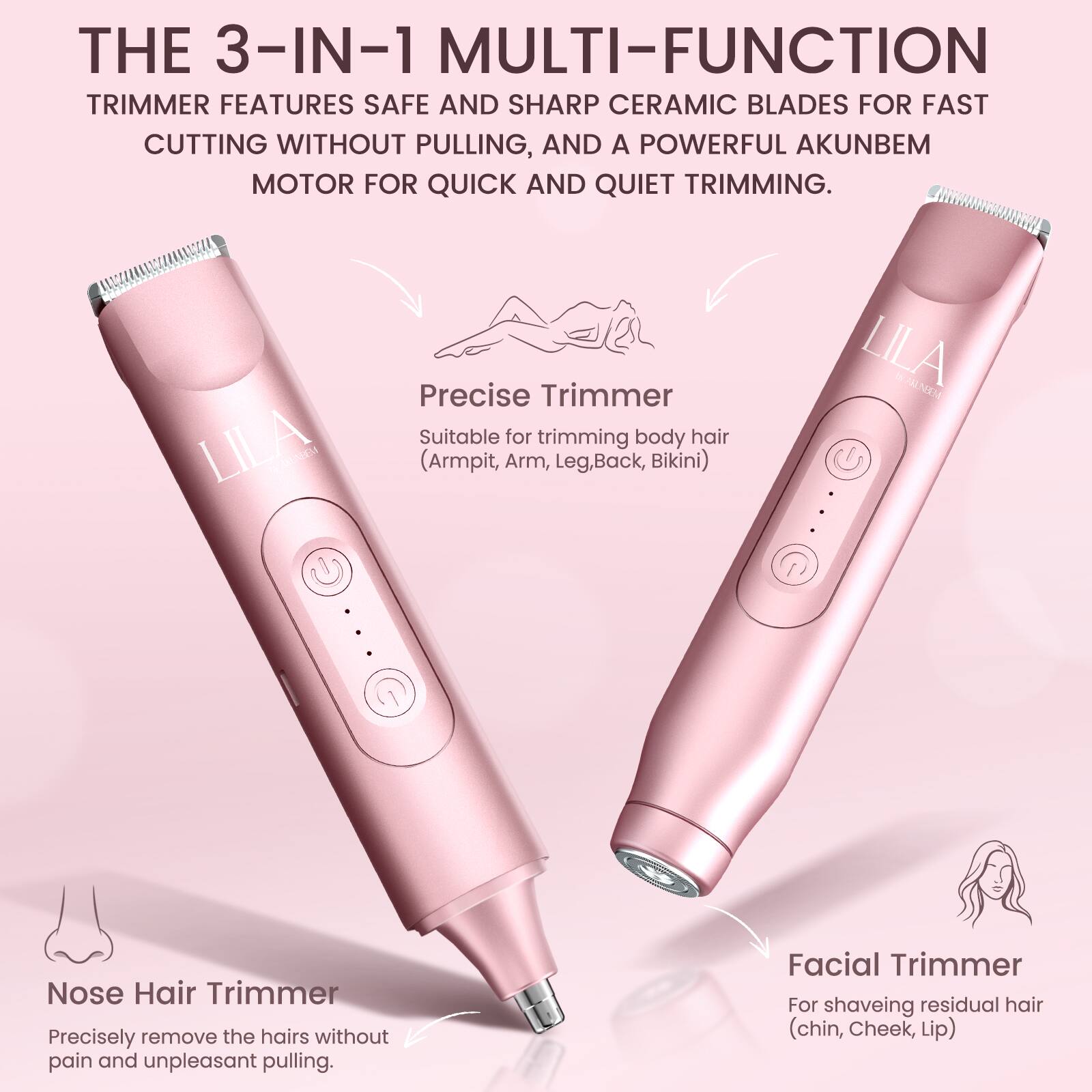 THE 3-IN-1 MULTI-FUNCTION TRIMMER FEATURES SAFE AND SHARP CERAMIC BLADES FOR FAST CUTTING WITHOUT PULLING, AND A POWERFUL AKUNBEM MOTOR FOR QUICK AND QUIET TRIMMING.

LILA CEM Precise Trimmer
Suitable for trimming body hair (Armpit, Arm, Leg, Back, Bikini)

LILA NIM Nose Hair Trimmer
Precisely remove the hairs without pain and unpleasant pulling

Facial Trimmer
For shaving residual hair (chin, Cheek, Lip)
