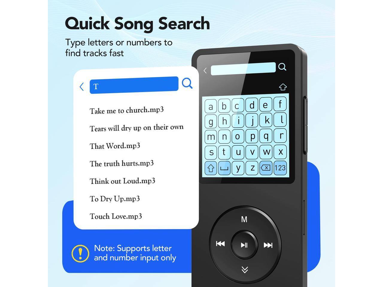 Quick Song Search  
Type letters or numbers to find tracks fast  

T  
Take me to church.mp3  
Tears will dry up on their own  
That Word.mp3  
The truth hurts.mp3  
Think out Loud.mp3  
To Dry Up.mp3  
Touch Love.mp3  

Note: Supports letter and number input only