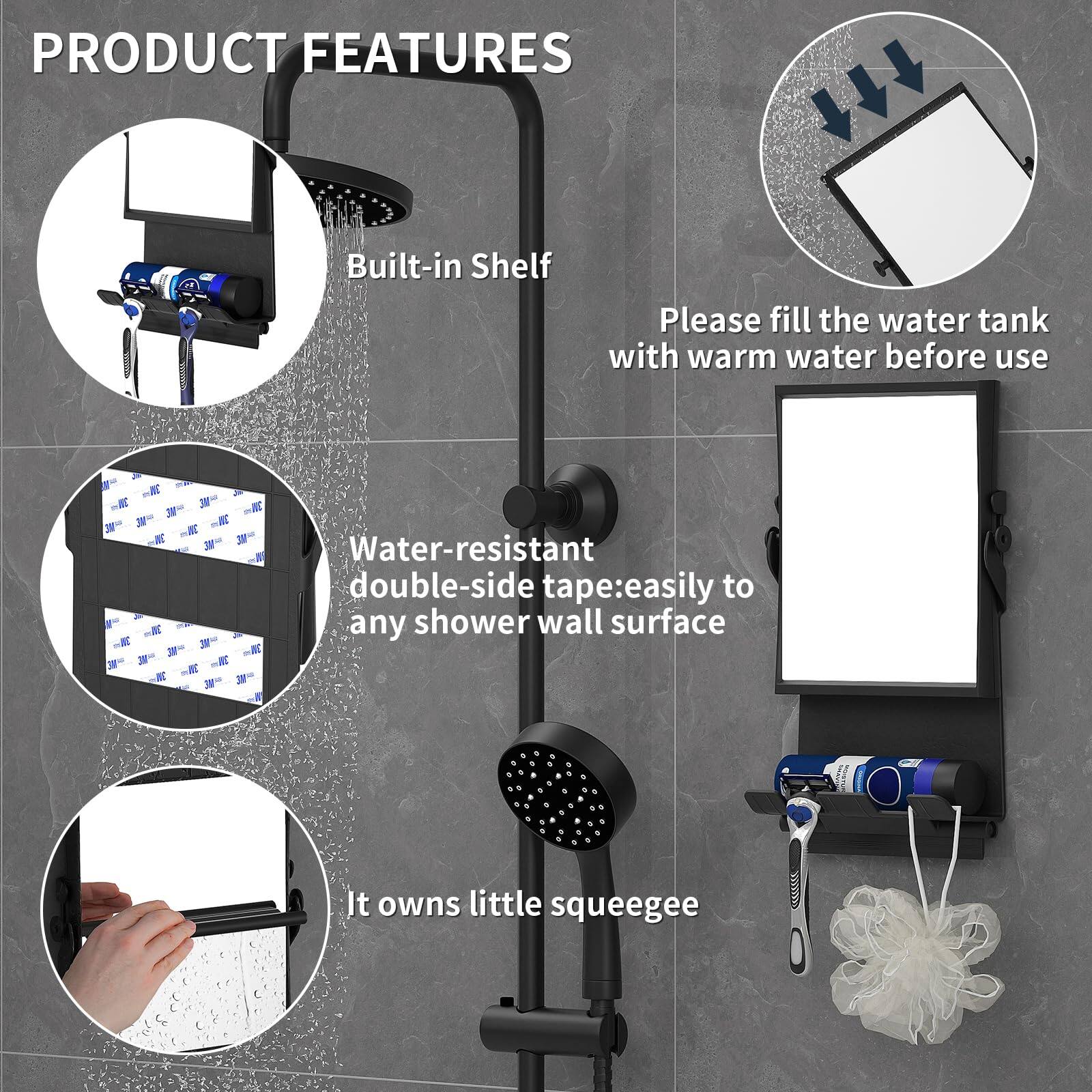 PRODUCT FEATURES

- Built-in Shelf
- Please fill the water tank with warm water before use
- Water-resistant double-side tape: easily to any shower wall surface
- It owns little squeegee