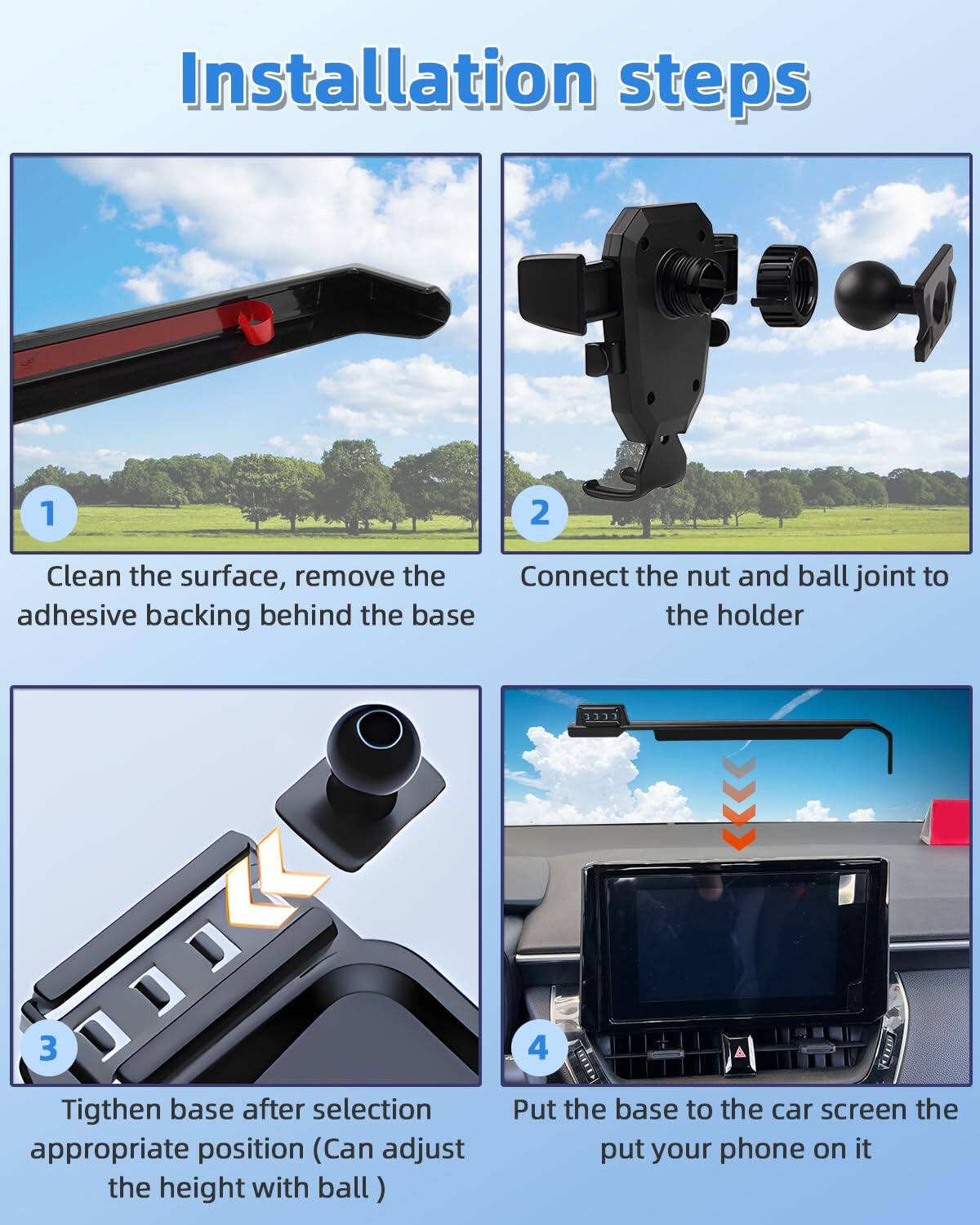 Installation steps

1. Clean the surface, remove the adhesive backing behind the base

2. Connect the nut and ball joint to the holder

3. Tighten base after selection appropriate position (Can adjust the height with ball)

4. Put the base to the car screen the put your phone on it