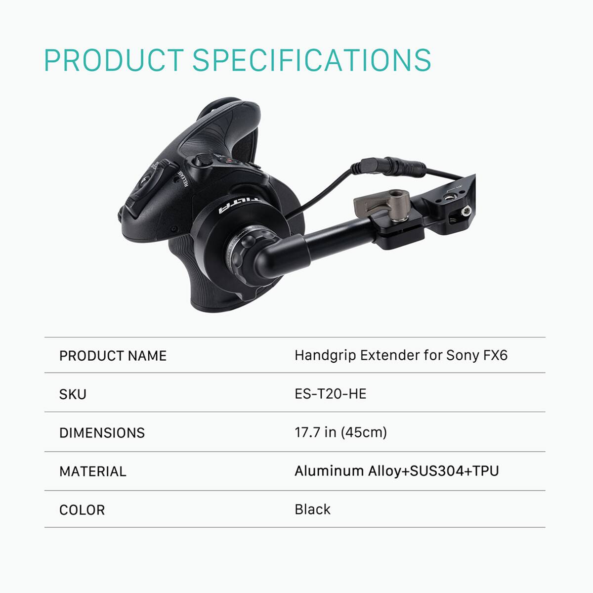 PRODUCT SPECIFICATIONS

PRODUCT NAME: Handgrip Extender for Sony FX6  
SKU: ES-T20-HE  
DIMENSIONS: 17.7 in (45cm)  
MATERIAL: Aluminum Alloy+SUS304+TPU  
COLOR: Black