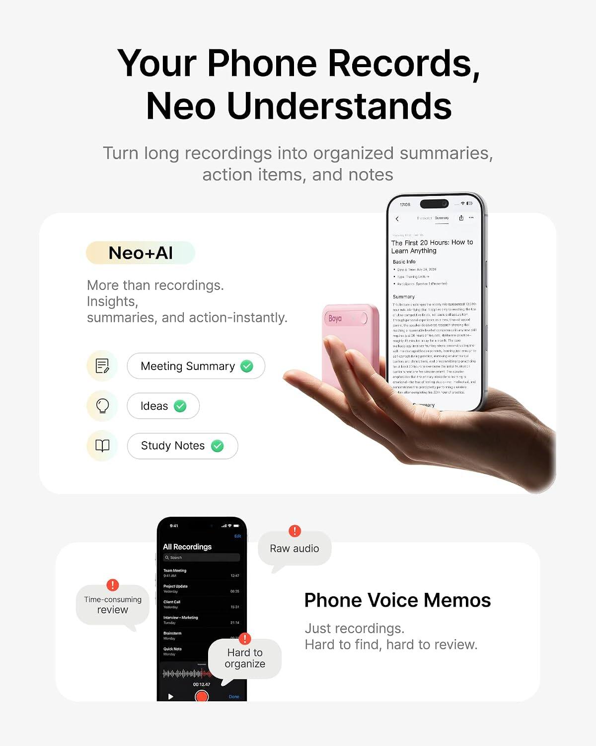 Your Phone Records, Neo Understand

Turn long recordings into organized summaries, action items, and notes

Neo+AI
More than recordings. Insights, summaries, and action-instantly.

Meeting Summary
Ideas
Study Notes

All Recordings
Raw audio
Phone Voice Memos
Just recordings. Hard to find, hard to review.

Time-consuming review
Hard to organize
