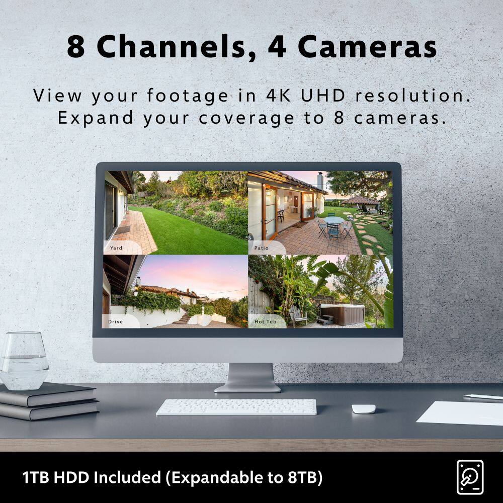 8 Channels, 4 Cameras
View your footage in 4K UHD resolution.
Expand your coverage to 8 cameras.
Yard Patio Drive Hot Tub
1TB HDD Included (Expandable to 8TB)