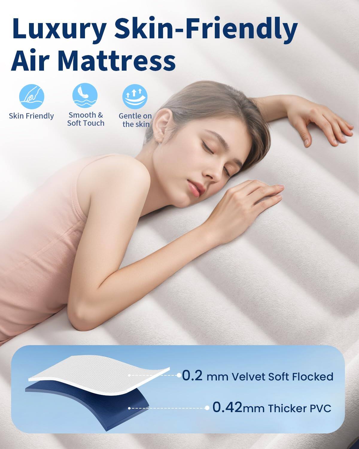 Luxury Skin-Friendly Air Mattress

- Skin Friendly
- Smooth & Soft Touch
- Gentle on the skin

0.2 mm Velvet Soft Flocked
0.42 mm Thicker PVC