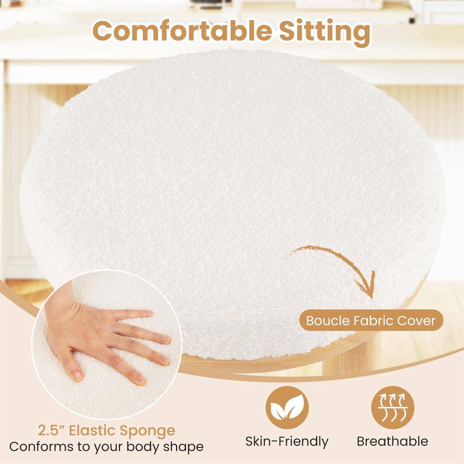 Comfortable Sitting  
Boucle Fabric Cover  
2.5" Elastic Sponge  
Conforms to your body shape  
Skin-Friendly  
Breathable