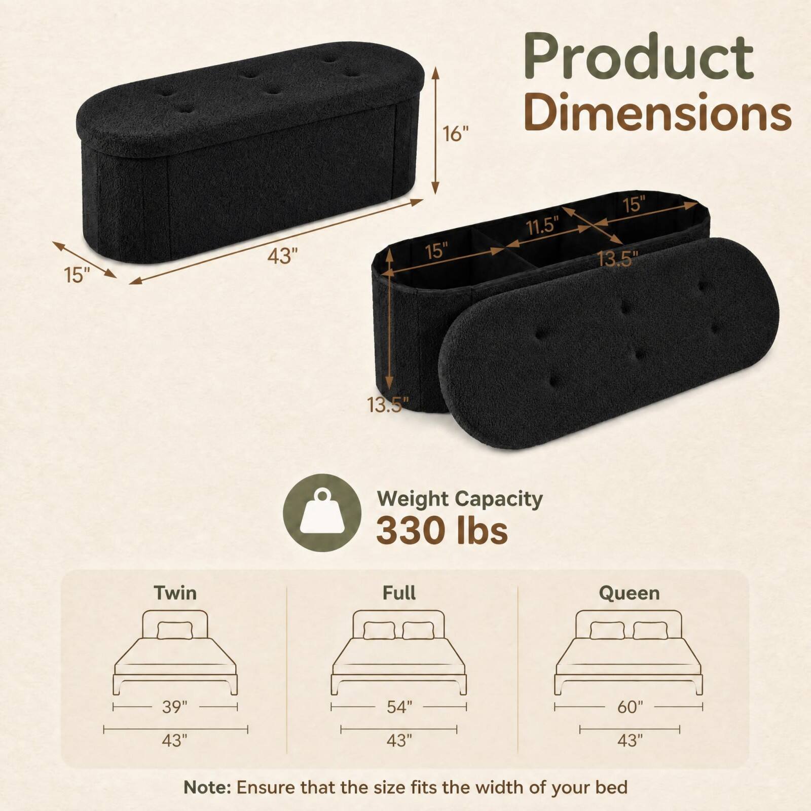 Product Dimensions  
16"  
15"  
43"  
15"  
11.5"  
15" 13.5"  
13.5"  

Weight Capacity  
330 lbs  

Twin  
39"  
43"  

Full  
54"  
43"  

Queen  
60"  
43"  

Note: Ensure that the size fits the width of your bed