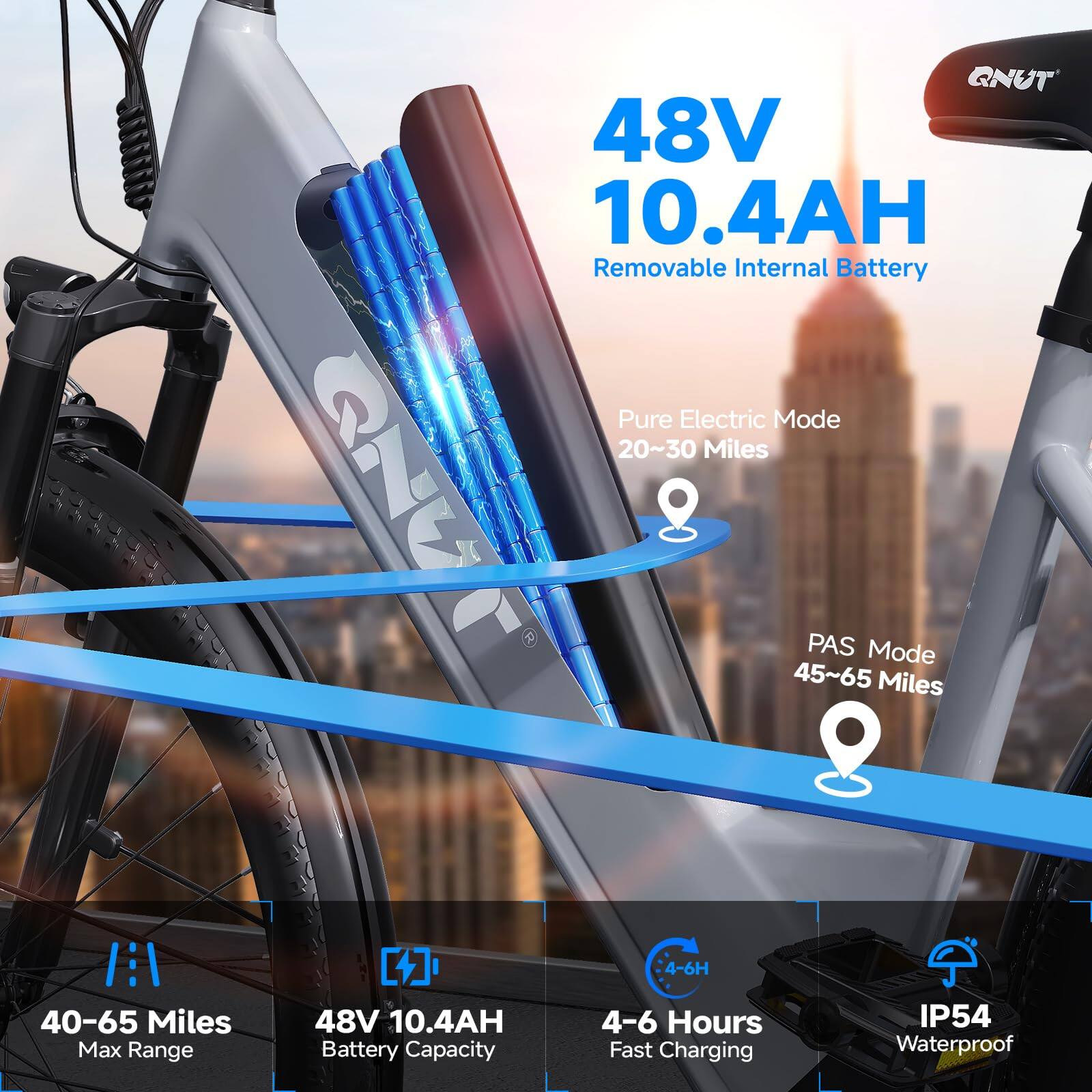 48V 10.4AH Removable Internal Battery

Pure Electric Mode
20~30 Miles

PAS Mode
45~65 Miles

40-65 Miles Max Range

48V 10.4AH Battery Capacity

4-6 Hours Fast Charging

IP54 Waterproof